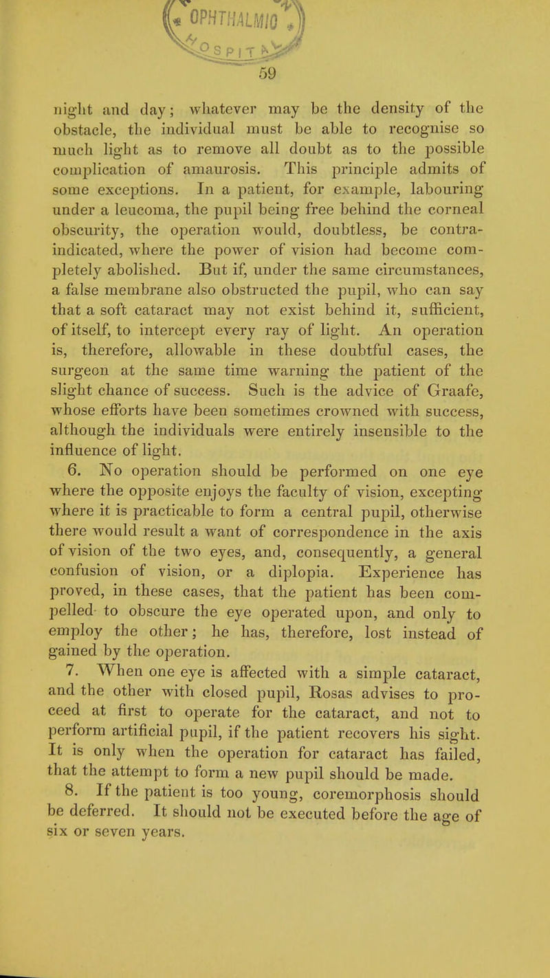 iiiglit and day; whatever may be the density of the obstacle, the individual must be able to recognise so much lig-ht as to remove all doubt as to the possible couijjlication of amaurosis. This principle admits of some exceptions. In a patient, for example, labouring under a leucoma, the pupil being free behind the corneal obscurity, the operation would, doubtless, be contra- indicated, where the power of vision had become com- pletely abolished. But if, under the same circumstances, a false membrane also obstructed the pupil, who can say that a soft cataract may not exist behind it, sufficient, of itself, to intercept every ray of light. An operation is, therefore, allowable in these doubtful cases, the surgeon at the same time warning the patient of the slight chance of success. Such is the advice of Graafe, whose efforts have been sometimes crowned with success, although the individuals were entirely insensible to the influence of light. 6. No operation should be performed on one eye where the opposite enjoys the faculty of vision, excepting where it is practicable to form a central pupil, otherwise there would result a want of correspondence in the axis of vision of the two eyes, and, consequently, a general confusion of vision, or a diplopia. Experience has proved, in these cases, that the patient has been com- pelled to obscure the eye operated upon, and only to employ the other; he has, therefore, lost instead of gained by the operation. 7. When one eye is affected with a simple cataract, and the other with closed pupil, Rosas advises to pro- ceed at first to operate for the cataract, and not to perform artificial pupil, if the patient recovers his sight. It is only when the operation for cataract has failed, that the attempt to form a new pupil should be made. 8. If the patient is too young, coremorphosis should be deferred. It should not be executed before the age of six or seven years.