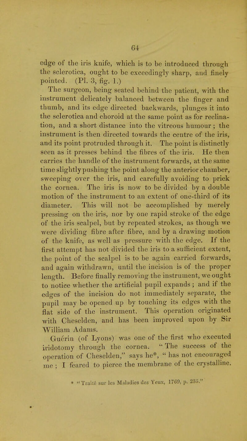 edge of the iris knife, which is to be introduced throug:h the sclerotica, ought to be exceedingly sharp, and finely pointed. (PI. 3, fig. 1.) The surgeon, being seated behind the patient, with the instrument delicately balanced between the finger and thumb, and its edge directed backwards, plunges it into the sclerotica and choroid at the same point as for reclina- tion, and a short distance into the vitreous humour ; the instrument is then directed towards the centre of the iris, and its point protruded through it. The point is distinctly seen as it presses behind the fibres of the iris. He then carries the handle of the instrument forwards, at the same time slightly pushing the point along the anterior chamber, sweeping over the iris, and carefully avoiding to prick the cornea. The iris is now to be divided by a double motion of the instrument to an extent of one-third of its diameter. This will not be accomplished by merely pressing on the iris, nor by one rapid stroke of the edge of the iris scalpel, but by repeated strokes, as though we were dividing fibre after fibre, and by a drawing motion of the knife, as well as pressure with the edge. If the first attempt has not divided the iris to a sufficient extent, the point of the scalpel is to be again carried forwards, and again withdrawn, until the incision is of the proper length. Before finally removing the instrument, we ought to notice whether the artificial pupil expands ; and if the edges of the incision do not immediately separate, the pupil may be opened up by touching its edges with the flat side of the instrument. This operation originated with Cheselden, and has been improved upon by Sir William Adams. Guerin (of Lyons) was one of the first who executed ividotomy through the cornea.  The success of the operation of Cheselden, says he*,  has not encouraged me ; I feared to pierce the membrane of the crystalline. * Tiaite sur les Maladies des Yeux, 1769, p. 235.