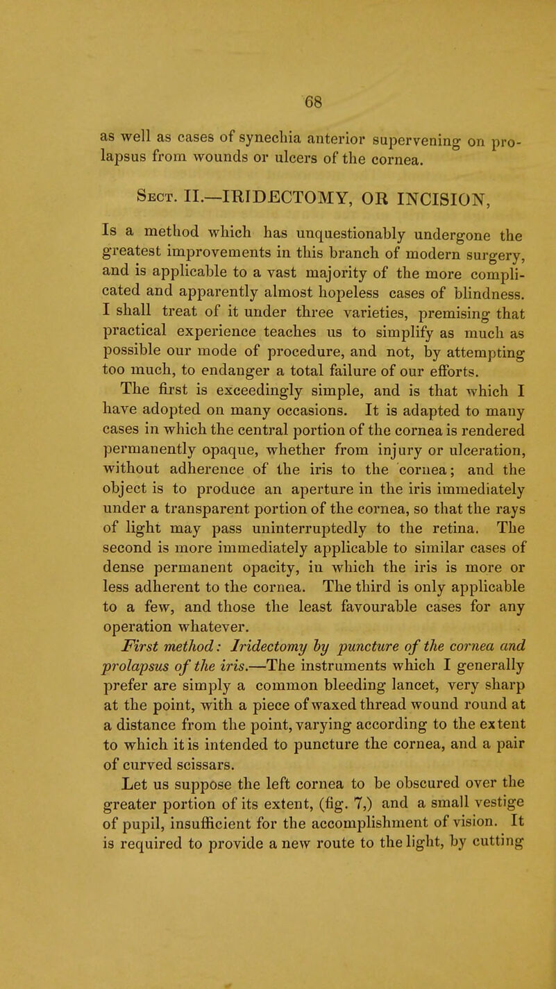 as well as cases of synechia anterior supervening on pro- lapsus from wounds or ulcers of the cornea. Sect. II.—IRIDECTOMY, OR INCISION, Is a method which has unquestionably undergone the greatest improvements in this branch of modern surgery, and is applicable to a vast majority of the more compli- cated and apparently almost hopeless cases of blindness. I shall treat of it under three varieties, premising that practical experience teaches us to simplify as much as possible our mode of procedure, and not, by attempting too much, to endanger a total failure of our efforts. The first is exceedingly simple, and is that which I have adopted on many occasions. It is adapted to many cases in which the central portion of the cornea is rendered permanently opaque, whether from injury or ulceration, without adherence of the iris to the cornea; and the object is to produce an aperture in the iris immediately under a transparent portion of the cornea, so that the rays of light may pass uninterruptedly to the retina. The second is more immediately applicable to similar cases of dense permanent opacity, in which the iris is more or less adherent to the cornea. The third is only applicable to a few, and those the least favourable cases for any operation whatever. First method: Iridectomy hy puncture of the cornea and prolapsus of the iris.—The instruments which I generally prefer are simply a common bleeding lancet, very sharp at the point, with a piece of waxed thread wound round at a distance from the point, varying according to the extent to which it is intended to puncture the cornea, and a pair of curved scissars. Let us suppose the left cornea to be obscured over the greater portion of its extent, (fig. 7,) and a small vestige of pupil, insufficient for the accomplishment of vision. It is required to provide a new route to the light, by cutting