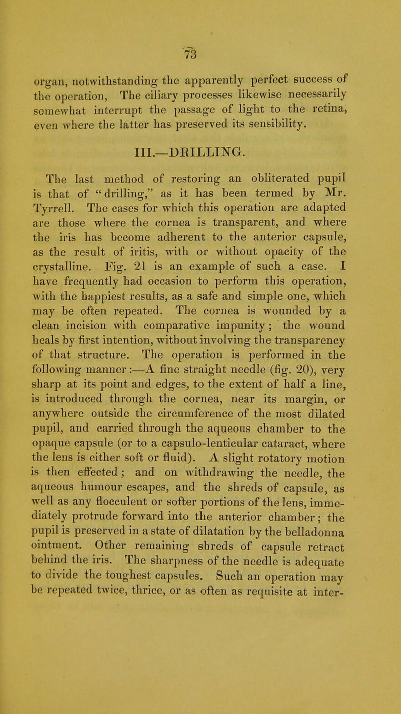 organ, notwithstanding the apparently perfect success of the operation, The ciliary processes likewise necessarily somewhat interrupt the passage of light to the retina, even where the latter has preserved its sensibility. III.—DRILLING. The last method of restoring an obliterated pupil is that of drilling, as it has been termed by Mr. Tyrrell. The cases for which this operation are adapted are those where the cornea is transparent, and where the iris has become adherent to the anterior capsule, as the result of iritis, with or without opacity of the crystalhne. Fig. 21 is an example of such a case. I have frequently had occasion to perform this operation, with the happiest results, as a safe and simple one, which may be often repeated. The cornea is wounded by a clean incision with comparative impunity ; the wound heals by first intention, without involving the transparency of that structure. The operation is performed in the following manner:—A fine straight needle (fig. 20), very sharp at its point and edges, to the extent of half a line, is introduced through the cornea, near its margin, or anywhere outside the circumference of the most dilated pupil, and carried through the aqueous chamber to the opaque capsule (or to a capsulo-lenticular cataract, where the lens is either soft or fluid). A slight rotatory motion is then effected ; and on withdrawing the needle, the aqueous humour escapes, and the shreds of capsule, as well as any flocculent or softer portions of the lens, imme- diately protrude forward into the anterior chamber; the pupil is preserved in a state of dilatation by the belladonna ointment. Other remaining shreds of capsule retract behind the iris. The sharpness of the needle is adequate to divide the toughest capsules. Such an operation may be repeated twice, thrice, or as often as requisite at inter-