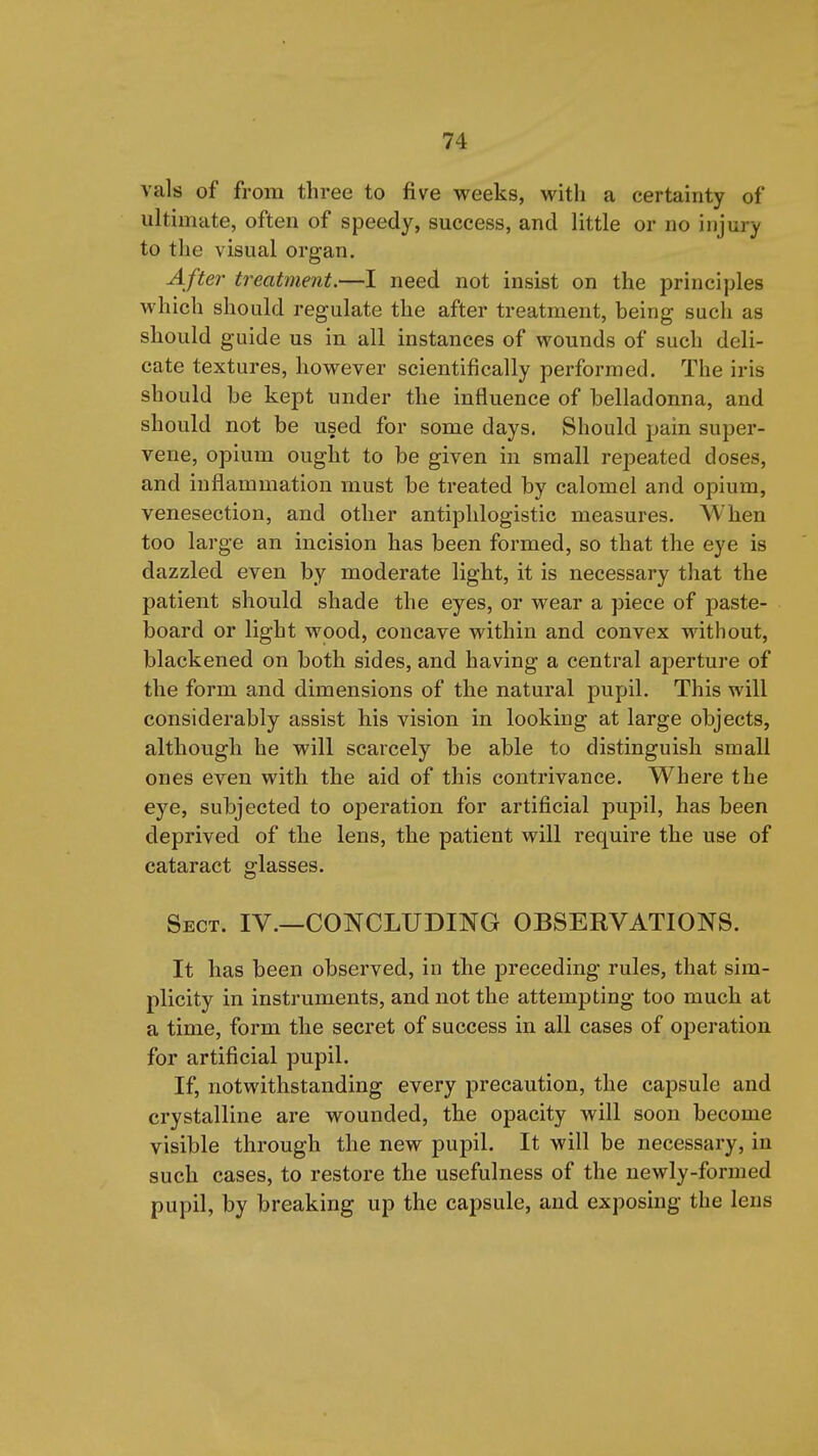 vals of from three to five weeks, with a certainty of ultimate, often of speedy, success, and little or no injury to the visual organ. After treatment.—I need not insist on the principles which should regulate the after treatment, being such as should guide us in all instances of wounds of such deli- cate textures, however scientifically performed. The iris should be kept under the influence of belladonna, and should not be used for some days. Should pain super- vene, opium ought to be given in small repeated doses, and inflammation must be treated by calomel and opium, venesection, and other antiphlogistic measures. When too large an incision has been formed, so that the eye is dazzled even by moderate light, it is necessary that the patient should shade the eyes, or wear a piece of paste- board or light wood, concave within and convex without, blackened on both sides, and having a central aperture of the form and dimensions of the natural pupil. This will considerably assist his vision in looking at large objects, although he will scarcely be able to distinguish small ones even with the aid of this contrivance. Where the eye, subjected to operation for artificial pupil, has been deprived of the lens, the patient will require the use of cataract glasses. Sect. IV.—CONCLUDING OBSERVATIONS. It has been observed, in the preceding rules, that sim- plicity in instruments, and not the attempting too much at a time, form the secret of success in all cases of operation for artificial pupil. If, notwithstanding every precaution, the capsule and crystalline are wounded, the opacity will soon become visible through the new pupil. It will be necessary, in such cases, to restore the usefulness of the newly-formed pupil, by breaking up the capsule, and exposing the lens