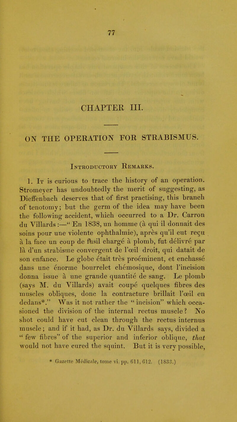 CHAPTER III. ON THE OPERATION FOR STRABISMUS. Introductory Remarks. 1. It is curious to trace the history of an operation. Stromeyer has undoubtedly the merit of suggesting, as Dieffenbach deserves that of first practising, this branch of tenotomy; but the germ of the idea may have been the following accident, which occurred to a Dr. Carron du Villards :— En 1838, un homme (a qui il donnait des soins pour une violente ophthalmie), apres qu'il eut re^u a la face un coup de flisil charge a plomb, fut delivre par la d'un strabisme convergent de I'oeil droit, qui datait de son enfance. Le globe etait tres proeminent, et enchasse dans une enorrae bourrelet chemosique, dont I'incision donna issue a une grande quantite de sang. Le plomb (says M. du Villards) avait coupe quelques fibres des muscles obliques, done la contracture brillait I'oeil en dedans*. Was it not rather the  incision which occa- sioned the division of the internal rectus muscle? No shot could have cut clean through the rectus internus muscle; and if it had, as Dr. du Villards says, divided a  few fibres of the superior and inferior oblique, that would not have cured the squint. But it is very possible, • Gazette Medicale, tome vi. pp. 611, G12. (183;3.)