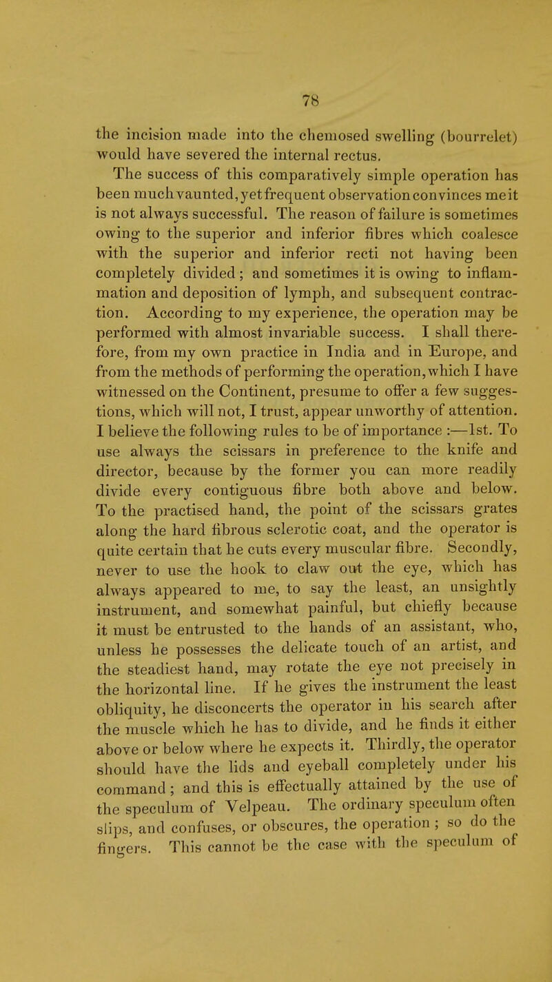 the incision made into the chemosed swelling (bourrelet) would have severed the internal rectus. The success of this comparatively simple operation has been much vaunted, yet frequent observation convinces me it is not alwavs successful. The reason of failure is sometimes owing to the superior and inferior fibres which coalesce with the superior and inferior recti not having been completely divided ; and sometimes it is owing to inflam- mation and deposition of lymph, and subsequent contrac- tion. According to my experience, the operation may be performed with almost invariable success. I shall there- fore, from my own practice in India and in Europe, and from the methods of performing the operation, which I have witnessed on the Continent, presume to offer a few sugges- tions, which will not, I trust, appear unworthy of attention. I believe the following rules to be of importance :—1st. To use always the scissars in preference to the knife and director, because by the former you can more readily divide every contiguous fibre both above and below. To the practised hand, the point of the scissars grates along the hard fibrous sclerotic coat, and the operator is quite certain that he cuts every muscular fibre. Secondly, never to use the hook to claw oi»t the eye, which has always appeared to me, to say the least, an unsightly instrument, and somewhat painful, but chiefly because it must be entrusted to the hands of an assistant, who, unless he possesses the delicate touch of an artist, and the steadiest hand, may rotate the eye not precisely in the horizontal line. If he gives the instrument the least obliquity, he disconcerts the operator in his search after the muscle which he has to divide, and he finds it either above or below where he expects it. Thirdly, the operator should have the lids and eyeball completely under his command; and this is effectually attained by the use of the speculum of Velpeau. The ordinary speculum often slips, and confuses, or obscures, the operation ; so do the finijers. This cannot be the case with the speculum of
