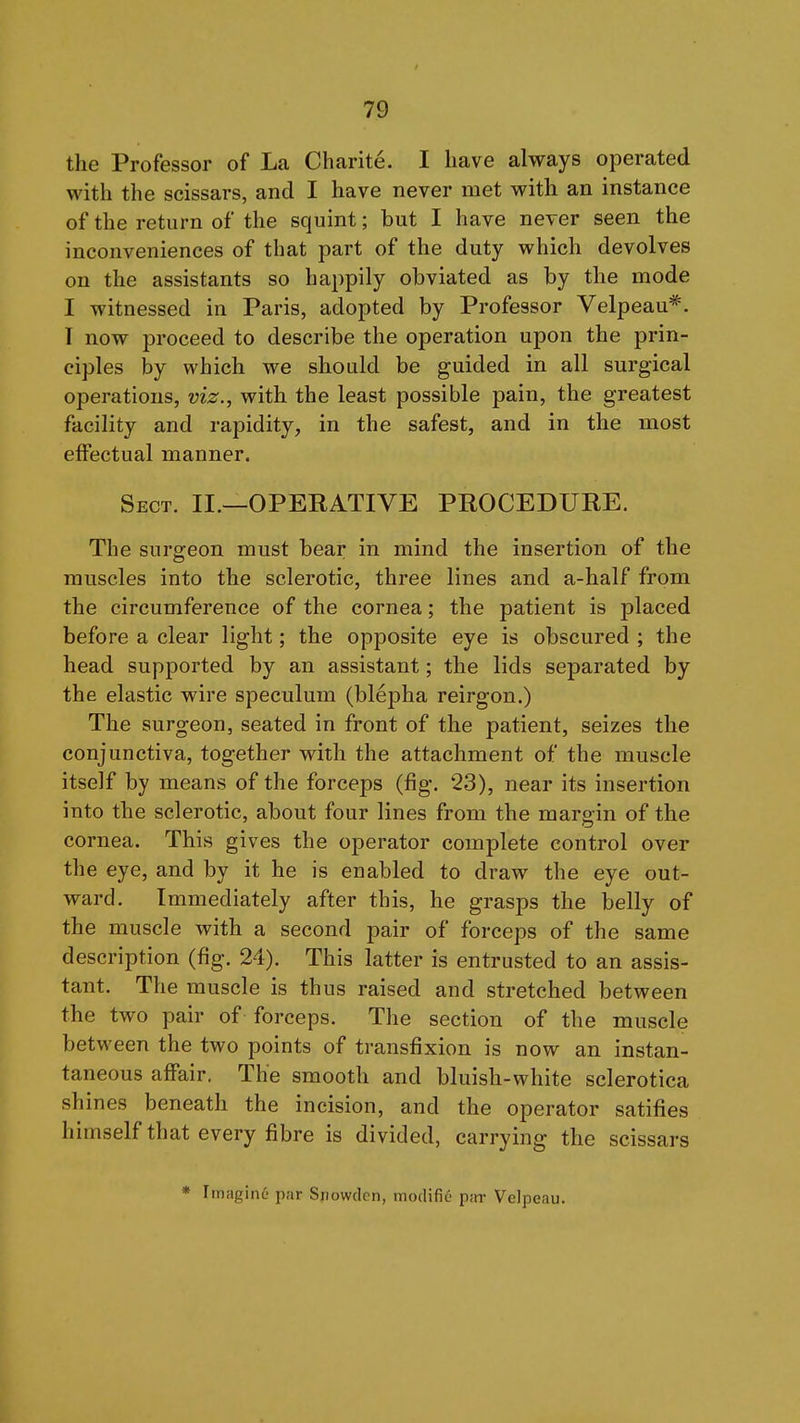 the Professor of La Charite. I have always operated with the scissars, and I have never met with an instance of the return of the squint; but I have never seen the inconveniences of that part of the duty which devolves on the assistants so happily obviated as by the mode I witnessed in Paris, adopted by Professor Velpeau*. T now proceed to describe the operation upon the prin- ciples by which we should be guided in all surgical operations, viz., with the least possible pain, the greatest facility and rapidity, in the safest, and in the most effectual manner. Sect. II.—OPERATIVE PROCEDURE. The surgeon must bear in mind the insertion of the muscles into the sclerotic, three lines and a-half from the circumference of the cornea; the patient is placed before a clear light; the opposite eye is obscured ; the head supported by an assistant; the lids separated by the elastic wire speculum (blepha reirgon.) The surgeon, seated in front of the patient, seizes the conjunctiva, together with the attachment of the muscle itself by means of the forceps (fig. 23), near its insertion into the sclerotic, about four lines from the margin of the cornea. This gives the operator complete control over the eye, and by it he is enabled to draw the eye out- ward. Immediately after this, he grasps the belly of the muscle with a second pair of forceps of the same description (fig. 24). This latter is entrusted to an assis- tant. The muscle is thus raised and stretched between the two pair of forceps. The section of the muscle between the two points of transfixion is now an instan- taneous affair. The smooth and bluish-white sclerotica sh ines beneath the incision, and the operator satifies himself that every fibre is divided, carrying the scissars * Imagine par Sxiowdcn, mo(Hfi6 pitr Velpeau.