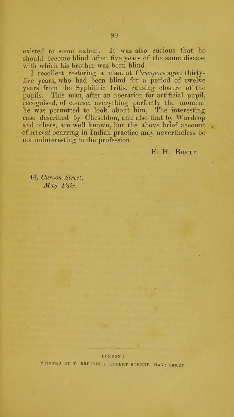 existed to some extent. It was also curious that he should become blind after five years of the same disease ■svith which his brother was born blind. I recollect restoring a man, at Cawnpore aged thirty- five years, who had been blind for a period of twelve years from the Syphilitic Iritis, causing closure of the pupils. This man, after an operation for artificial pupil, recognised, of course, everything perfectly the moment he was permitted to look about him. The interesting case described by Cheseldon, and also that by Wardrop and others, are well known, but the above brief account , of several ocurring in Indian practice may nevertheless be not uninteresting to the profession. F. H. Brett. 44, Cu7'zon Street, May Fair. LONDON : PRINTED BY T. nRETTEI.I,, UUl'ERT STREET, HAYMARKET.