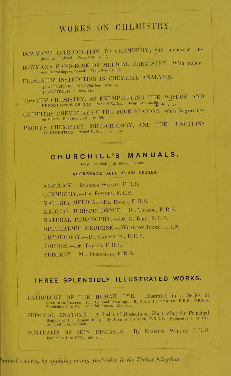 WORKS ON CHEMISTRY. BOWMAN'S INTRODUCTION TO CHUMtSTBY; with numerous Ku- graving* on Wood. Fcap. 8vo. (i.s. 6d. BOWMAN'S HAND-BOOK OF MEDICAL CHEMISTRY. With numer- ous Engravings on Wood. Fcap. 8vo. 6s. (,d. FRESENIUS' INSTRUCTION IN CHEMICAL ANALYSIS. QUALITATIVE. Third Edition. 8vo. Qs. QUANTITATIVE. 8vo. lis. FOWNES' CHEMISTRY, AS EXEMPLIFYING THE WISDOM AND * BENEFICENCE OF GOD. Second Edition. Fcap. 8vo. 4.s-. ^. 6, ^ GRIFFITHS' CHEMISTRY OF THE FOUR SEASONS. With Engravings on Wood. Post 8vo. cloth, 10s. 6d. PROUT'S CHEMISTRY, METEOROLOGY, AND THE FUNCTIONS OF DIGESTION. Third Edition. 8vo. 15s. CHURCHILL'S MANUALS. Fcap. 8vo. clotli, 12s. Gd. each Volume. AGGREGATE SALE 43,500 COPIES. ANATOMY.—Erasmus Wilson, F. R. S. CHEMISTRY.—Dr. Foavnes, F.R.S. MATERIA MEDIC A.—Dr. Royle, F.R.S. MEDICAL JURISPRUDENCE.—Dr. Taylor, F.R.S. NATURAL PHILOSOPHY.—Dr. G. Bird, F.R.S. OPHTHALMIC MEDICINE.—Wharton Jones, F.R.S. PHYSIOLOGY.—Dr. Carpenter, F.R.S. . POISONS.—Dr. Taylor, F.R.S. SURGERY.—Mr. Fergusson, F.R.S. THREE SPLENDIDLY ILLUSTRATED WORKS. PATHOLOGY OF THE HUMAN EYE. Illustrated in a Scries of Coloured Plates, from Original Drawings. By John Dalkvmple, F.ll.S., F.R.C.S. Fasciculus I. to VI. Imperial quarto. 20s. each. SURGICAL ANATOMY. A Series of Dissections, illustrating the Principal Regions of the Human Body. By Joseph Maclise, F.R.C.S. Fasciculus I. to VII. Imperial folio, 5s. each. PORTRAITS OF SKIN DISEASES. By Erasmus Wilson, F.R.S. Fa.icicnlus I. to VIII. 20s. each. I GRATIS, hy apphiinfi to any Boohseller in the United Kinydom.