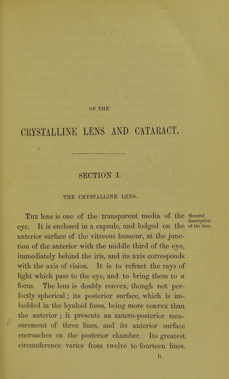 OF THE CRYSTALLINE LENS AND CATARACT. SECTION 1. THE CRYSTALLINE LENS. The lens is one of the transparent media of the General description eye. It is enclosed in a capsule, and lodged on the of the lens, anterior surface of the vitreous humour, at the junc- tion of the anterior with the middle third of the eye, immediately behind the iris, and its axis corresponds with the axis of vision. It is to refract the rays of light which pass to the eye, and to bring them to a focus. The lens is doubly convex, though not per- fectly spherical; its posterior surface, which is im- bedded in the hyaloid fossa, being more convex than the anterior ; it presents an antero-posterior mea- surement of three lines, and its anterior surface encroaches on the posterior chamber. Its greatest circumference varies from twelve to fourteen lines.