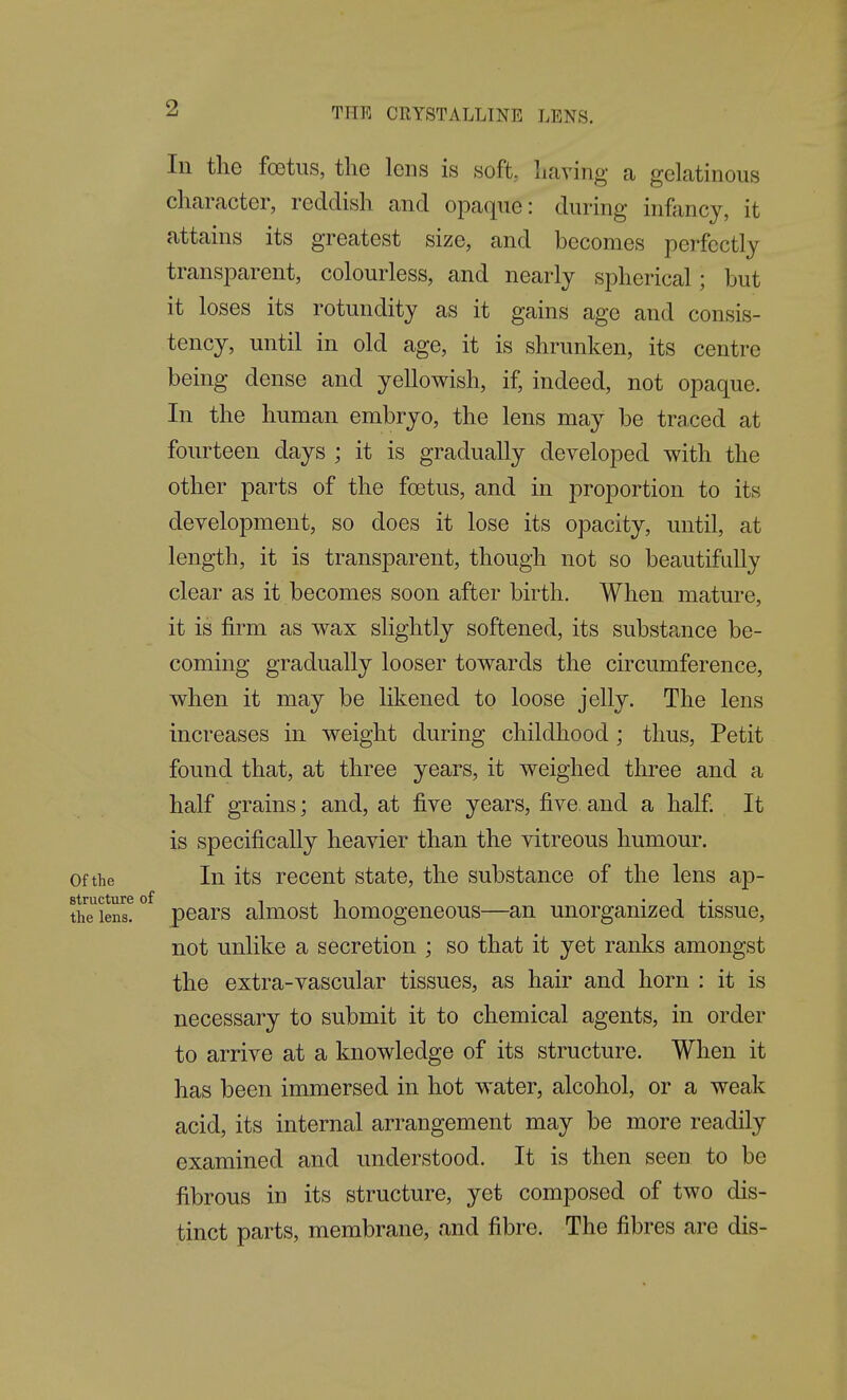 In tlie foetus, the lens is soft, liaving a gelatinous character, reddish and opacpie: during infancy, it attains its greatest size, and becomes perfectly transparent, colourless, and nearly spherical; but it loses its rotundity as it gains age and consis- tency, until in old age, it is shrunken, its centre being dense and yellowish, if, indeed, not opaque. In the human embryo, the lens may be traced at fourteen days ; it is gradually developed with the other parts of the foetus, and in proportion to its development, so does it lose its opacity, until, at length, it is transparent, though not so beautifully clear as it becomes soon after birth. When mature, it is firm as wax slightly softened, its substance be- coming gradually looser towards the circumference, when it may be likened to loose jelly. The lens increases in weight during childhood; thus, Petit found that, at three years, it weighed three and a half grains; and, at five years, five, and a half It is specifically heavier than the vitreous humour. Of the In its recent state, the substance of the lens ap- structure of -t , ^ • i j. • the lens. pcars aluiost homogeneous—an unorganized tissue, not unlike a secretion ; so that it yet ranks amongst the extra-vascular tissues, as hair and horn : it is necessary to submit it to chemical agents, in order to arrive at a knowledge of its structure. When it has been immersed in hot water, alcohol, or a weak acid, its internal arrangement may be more readily examined and understood. It is then seen to be fibrous in its structure, yet composed of two dis- tinct parts, membrane, and fibre. The fibres are dis-