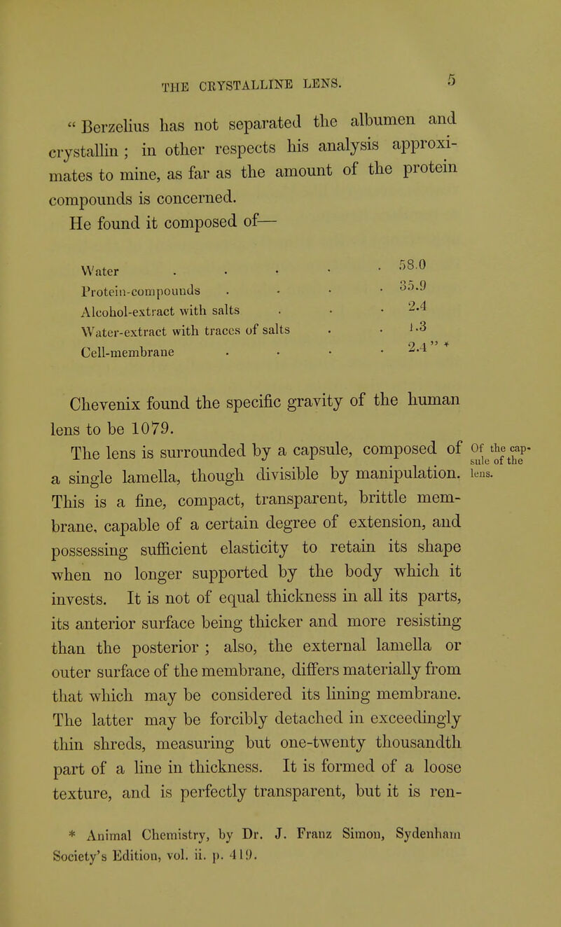 « Berzelius has not separated the albumen and ciystalUn ; in other respects his analysis approxi- mates to mine, as far as the amount of the protein compounds is concerned. He found it composed of— Water Proteiii-compouuds Alcohol-extract with salts Water-extract with traces of salts Cell-memhrane .58.0 35.9 2.4 1.3 Chevenix found the specific gravity of the human lens to be 1079. The lens is surrounded by a capsule, composed of Of the cap- a single lamella, though divisible by manipulation, leus. This is a fine, compact, transparent, brittle mem- brane, capable of a certain degree of extension, and possessing sufiicient elasticity to retain its shape when no longer supported by the body which it invests. It is not of equal thickness in all its parts, its anterior surface being thicker and more resisting than the posterior ; also, the external lamella or outer surface of the membrane, differs materially from that which may be considered its lining membrane. The latter may be forcibly detached in exceedingly thin shreds, measuring but one-twenty thousandth part of a line in thickness. It is formed of a loose texture, and is perfectly transparent, but it is ren- * Animal Chemistry, by Dr. J. Franz Simon, Sydenham