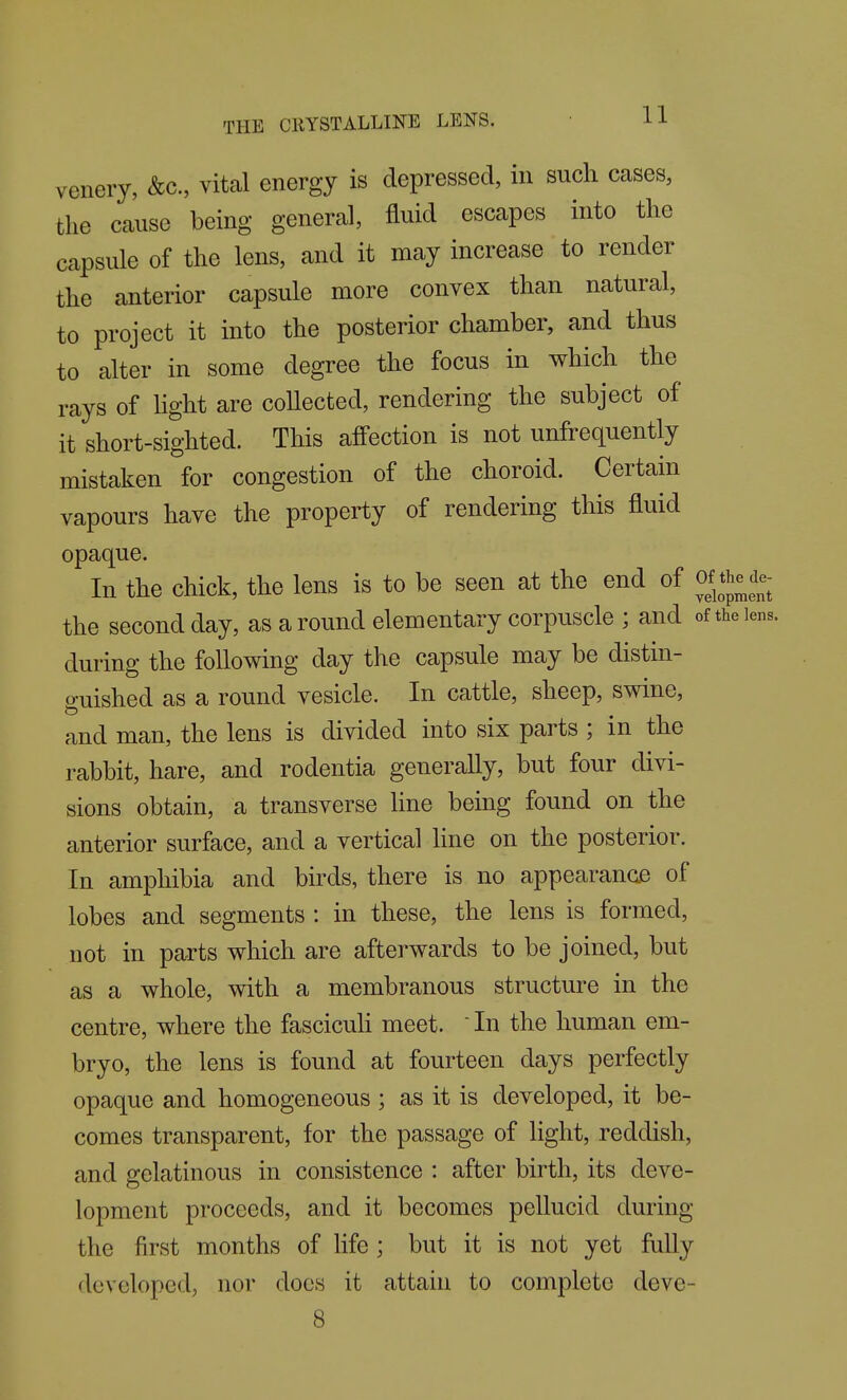 venery, &c., vital energy is depressed, in such cases, the cause being general, fluid escapes into the capsule of the lens, and it may increase to render the anterior capsule more convex than natural, to project it into the posterior chamber, and thus to alter in some degree the focus in which the rays of hght are coUected, rendering the subject of it short-sighted. This affection is not unfrequently mistaken for congestion of the choroid. Certain vapours have the property of rendering this fluid opaque. In the chick, the lens is to be seen at the end of of the de- the second day, as a round elementary corpuscle ; and of the lens, during the following day the capsule may be distin- guished as a round vesicle. In cattle, sheep, swine, and man, the lens is divided into six parts ; in the rabbit, hare, and rodentia generally, but four divi- sions obtain, a transverse line being found on the anterior surface, and a vertical line on the posterior. In amphibia and birds, there is no appearance of lobes and segments : in these, the lens is formed, not in parts which are afterwards to be joined, but as a whole, with a membranous structure in the centre, where the fascicuh meet.  In the human em- bryo, the lens is found at fourteen days perfectly opaque and homogeneous ; as it is developed, it be- comes transparent, for the passage of light, reddish, and gelatinous in consistence : after birth, its deve- lopment proceeds, and it becomes pellucid during the first months of life ; but it is not yet fully developed, nor does it attain to complete deve- 8