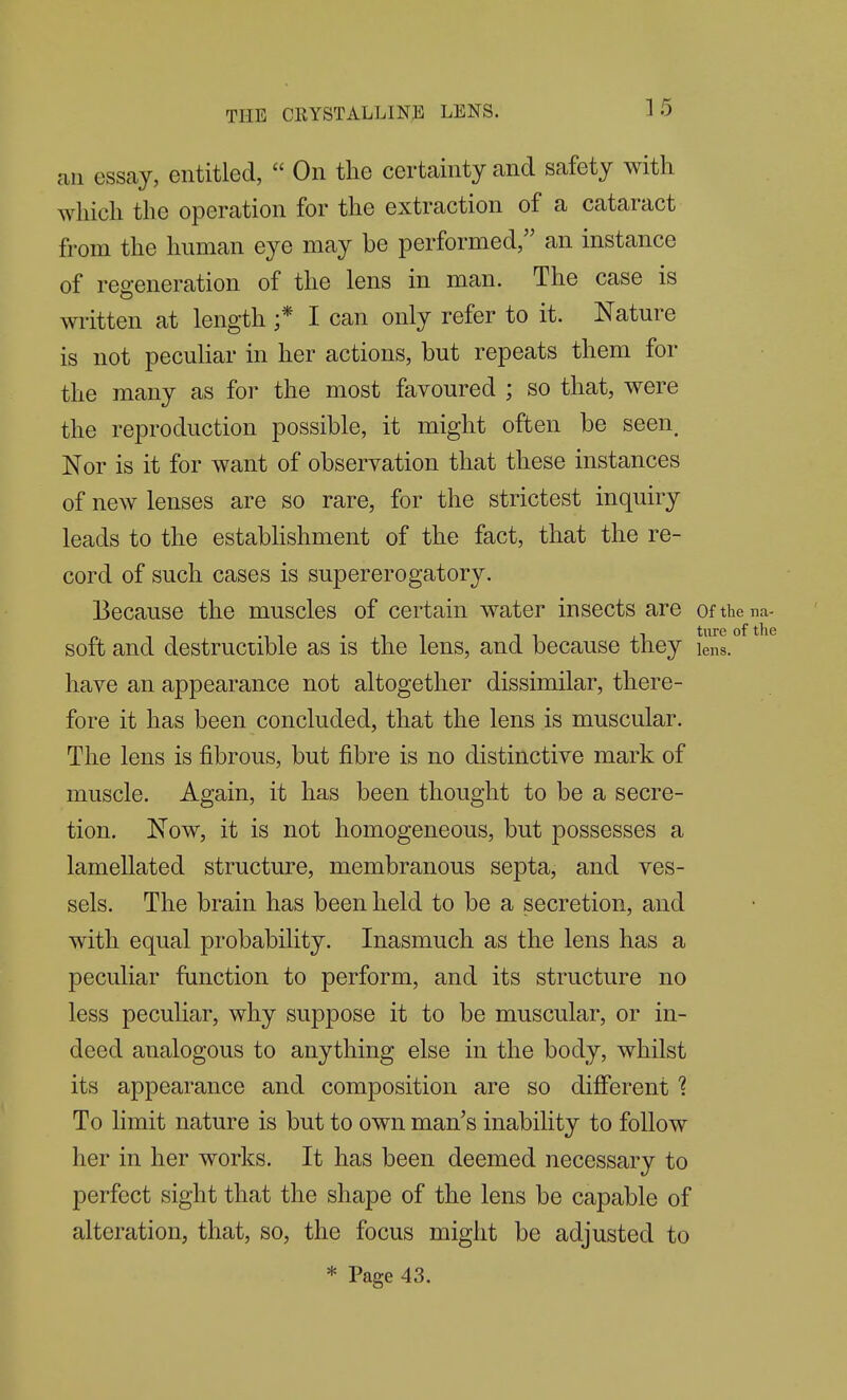 an essay, entitled,  On the certainty and safety with which the operation for the extraction of a cataract from the human eye may be performed, an instance of regeneration of the lens in man. The case is written at length ;* I can only refer to it. Nature is not peculiar in her actions, but repeats them for the many as for the most favoured ; so that, were the reproduction possible, it might often be seen. Nor is it for want of observation that these instances of new lenses are so rare, for the strictest inquiry leads to the estabhshment of the fact, that the re- cord of such cases is supererogatory. Because the muscles of certain water insects are ofthena- soft and destructible as is the lens, and because they lens. have an appearance not altogether dissimilar, there- fore it has been concluded, that the lens is muscular. The lens is fibrous, but fibre is no distinctive mark of muscle. Again, it has been thought to be a secre- tion. Now, it is not homogeneous, but possesses a lamellated structure, membranous septa, and ves- sels. The brain has been held to be a secretion, and with equal probability. Inasmuch as the lens has a peculiar function to perform, and its structure no less peculiar, why suppose it to be muscular, or in- deed analogous to anything else in the body, whilst its appearance and composition are so different 1 To limit nature is but to own man's inability to follow her in her works. It has been deemed necessary to perfect sight that the shape of the lens be capable of alteration, that, so, the focus might be adjusted to * Page 43.