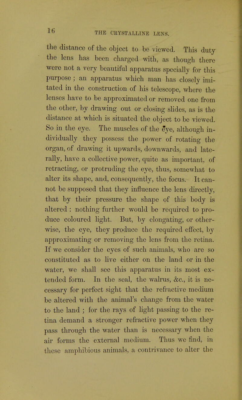 THE CRYSTALLINE LENS. the distance of the object to be viewed. This duty the lens has been charged with, as though there were not a very beautiful apparatus specially for this purpose; an apparatus which man has closely imi- tated in the construction of his telescope, where the lenses have to be approximated or removed one from the other, by drawing out or closing slides, as is the distance at which is situated the object to be viewed. So in the eye. The muscles of the eye, although in- dividually they possess the power of rotating the organ, of drawing it upwards, downwards, and late- rally, have a collective power, quite as important, of retracting, or protruding the eye, thus, somewhat to alter its shape, and, consequently, the focus. It can- not be supposed that they influence the lens directly, that by their pressure the shape of this body is altered : nothing further would be required to pro- duce coloured light. But, by elongating, or other- wise, the eye, they produce the required efiect, by approximating or removing the lens from the retina. If we consider the eyes of such animals, who are so constituted as to live either on the land or in the water, we shall see this apparatus in its most ex- tended form. In the seal, the walrus, &c., it is ne- cessary for perfect sight that the refractive medium be altered with the animal's change from the water to the land ; for the rays of light passing to the re- tina demand a stronger refractive power when they pass through the water than is necessary when the air forms the external medium. Thus we find, in these amphibious animals, a contrivance to alter the