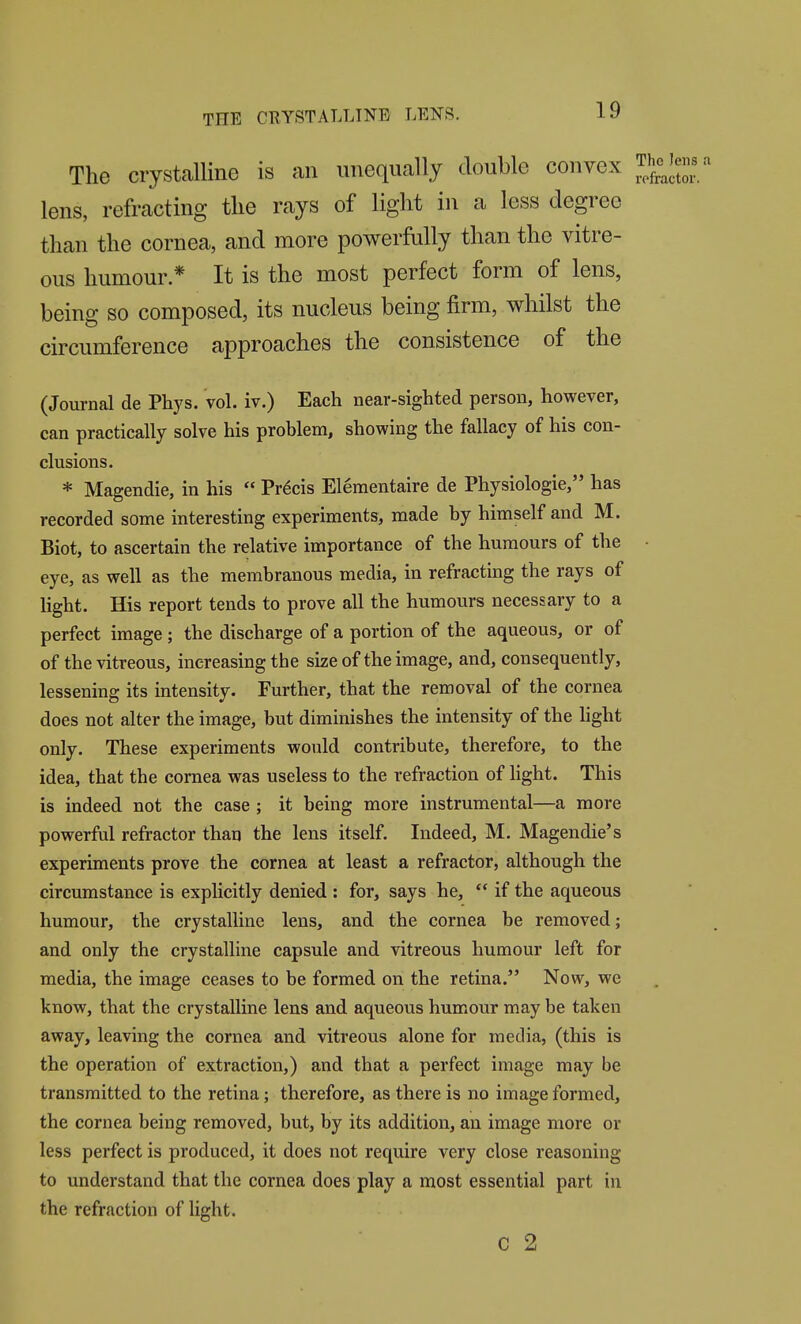 The crystalline is an unequally double convex Thc^^V' lens, refracting the rays of light in a less degree than the cornea, and more powerMly than the vitre- ous humour * It is the most perfect form of lens, being so composed, its nucleus being firm, whilst the cu-cumference approaches the consistence of the (Journal de Phys. vol. iv.) Each near-sighted person, however, can practically solve his problem, showing the fallacy of his con- clusions. * Magendie, in his  Precis Elementaire de Physiologic, has recorded some interesting experiments, made by himself and M. Biot, to ascertain the relative importance of the humours of the • eye, as well as the membranous media, in refracting the rays of light. His report tends to prove all the humours necessary to a perfect image; the discharge of a portion of the aqueous, or of of the vitreous, increasing the size of the image, and, consequently, lessening its intensity. Further, that the removal of the cornea does not alter the image, but diminishes the intensity of the hght only. These experiments would contribute, therefore, to the idea, that the cornea was useless to the refraction of light. This is indeed not the case ; it being more instrumental—a more powerful refractor than the lens itself. Indeed, M. Magendie's experiments prove the cornea at least a refractor, although the circumstance is explicitly denied : for, says he,  if the aqueous humour, the crystalline lens, and the cornea be removed; and only the crystalline capsule and vitreous humour left for media, the image ceases to be formed on the retina. Now, we know, that the crystalline lens and aqueous humour may be taken away, leaving the cornea and vitreous alone for media, (this is the operation of extraction,) and that a perfect image may be transmitted to the retina; therefore, as there is no image formed, the cornea being removed, but, by its addition, an image more or less perfect is produced, it does not require very close reasoning to understand that the cornea does play a most essential part in the refraction of light. c 2