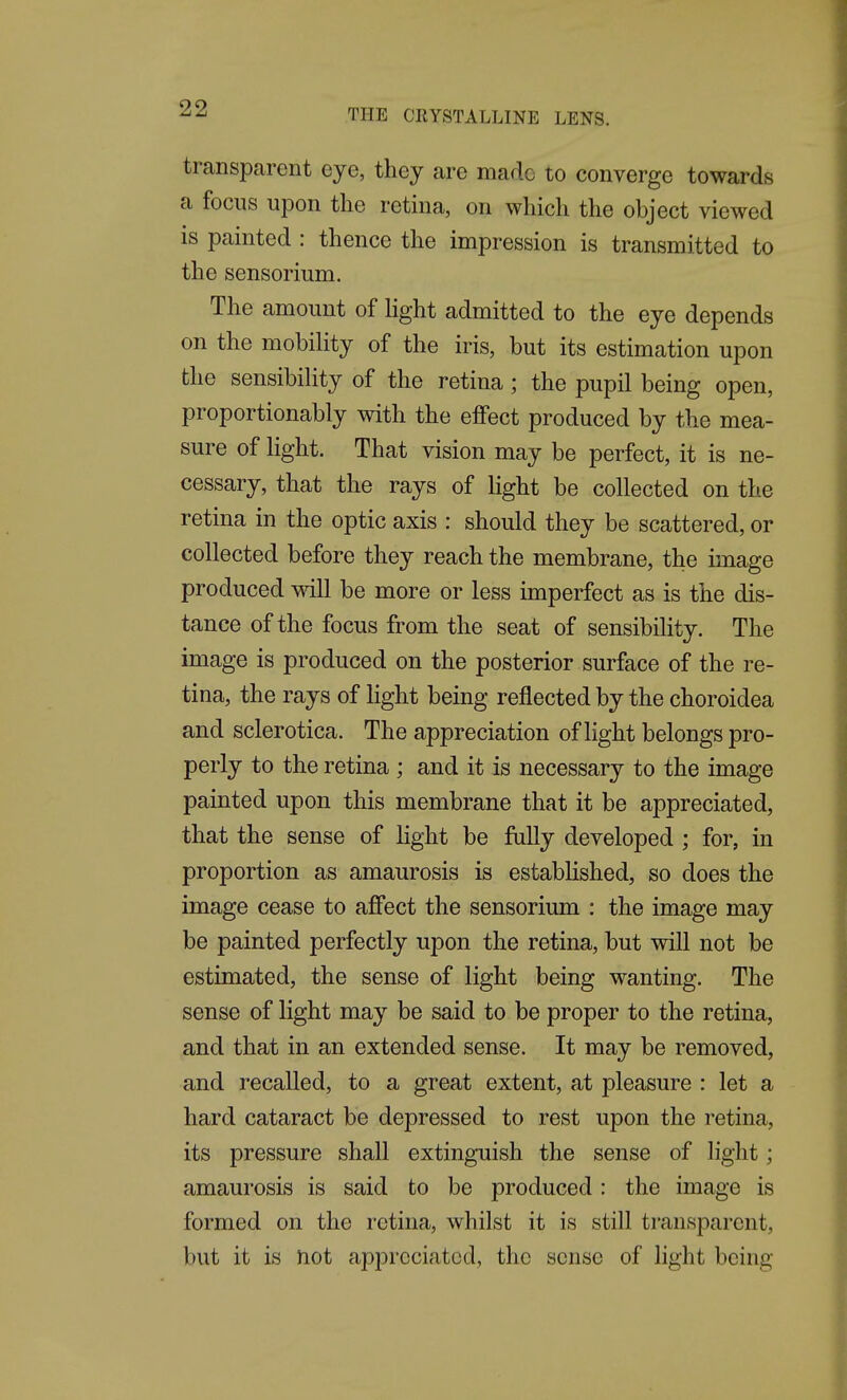 transparent eye, they are made to converge towards a focus upon tlie retina, on which the object viewed is painted : thence the impression is transmitted to the sensorium. The amount of light admitted to the eye depends on the mobiHty of the iris, but its estimation upon the sensibihty of the retina; the pupil being open, proportionably with the effect produced by the mea- sure of light. That vision may be perfect, it is ne- cessary, that the rays of light be collected on the retina in the optic axis : should they be scattered, or collected before they reach the membrane, the image produced will be more or less imperfect as is the dis- tance of the focus from the seat of sensibility. The image is produced on the posterior surface of the re- tina, the rays of light being reflected by the choroidea and sclerotica. The appreciation of light belongs pro- perly to the retina ; and it is necessary to the image painted upon this membrane that it be appreciated, that the sense of light be fully developed ; for, in proportion as amaurosis is estabUshed, so does the image cease to affect the sensorium : the image may be painted perfectly upon the retina, but will not be estimated, the sense of light being wanting. The sense of light may be said to be proper to the retina, and that in an extended sense. It may be removed, and recalled, to a great extent, at pleasure : let a hard cataract be depressed to rest upon the retina, its pressure shall extinguish the sense of light; amaurosis is said to be produced : the image is formed on the retina, whilst it is still transparent, but it is not appreciated, the sense of light being