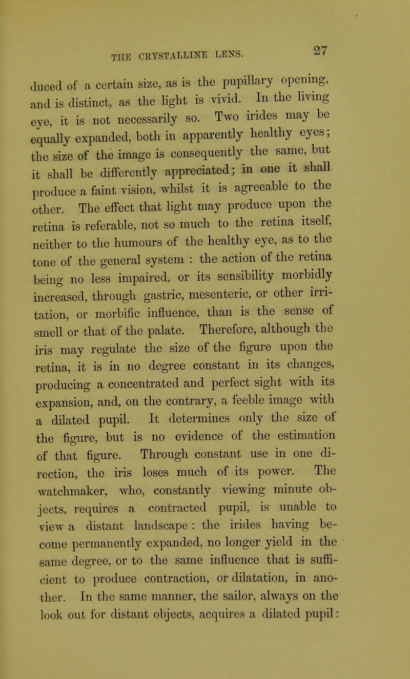 duced of a. certain size, as is the pupillary opening, and is distinct, as the light is vivid. In the living eye, it is not necessarily so. Two irides may be equally expanded, both in apparently healthy eyes; the size of the image is consequently the same, but it shall be differently appreciated; in one it shall produce a faint vision, whilst it is agreeable to the other. The effect that light may produce upon the retina is referable, not so much to the retina itself, neither to the humours of the healthy eye, as to the tone of the general system : the action of the retina being no less impaired, or its sensibihty morbidly increased, through gastric, mesenteric, or other irri- tation, or morbific influence, than is the sense of smell or that of the palate. Therefore, although the iris may regulate the size of the figure upon the retina, it is in no degree constant in its changes, producing a concentrated and perfect sight with its expansion, and, on the contrary, a feeble image with a dilated pupil. It determines only the size of the figure, but is no evidence of the estimation of that figure. Through constant use in one di- rection, the iris loses much of its power. The watchmaker, who, constantly viewing minute ob- jects, requires a contracted pupil, is unable to view a distant landscape: the irides having be- come permanently expanded, no longer yield in the same degree, or to the same influence that is suffi- cient to produce contraction, or dilatation, in ano- ther. In the same manner, the sailor, always on the look out for distant objects, acquires a dilated pupil: