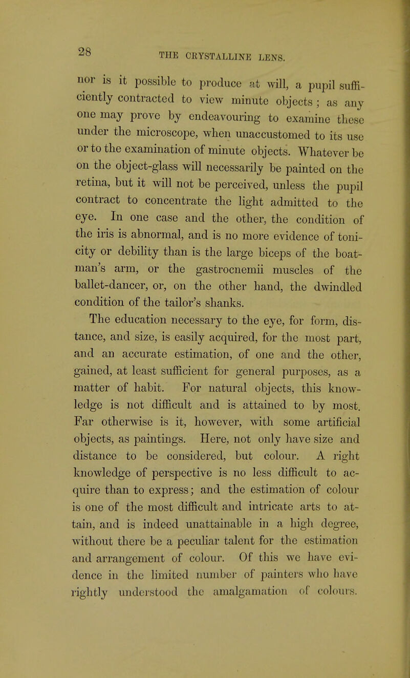 THE CllYSTALLINE LENS. nor is it possible to produce at will, a pupil suffi- ciently contracted to view minute objects ; as any one may prove by endeavouring to examine these under the microscope, when unaccustomed to its use or to the examination of minute objects. Whatever be on the object-glass will necessarily be painted on the retina, but it will not be perceived, unless the pupil contract to concentrate the light admitted to the eye. In one case and the other, the condition of the iris is abnormal, and is no more evidence of toni- city or debihty than is the large biceps of the boat- man's arm, or the gastrocnemii muscles of the ballet-dancer, or, on the other hand, the dwindled condition of the tailor's shanks. The education necessary to the eye, for form, dis- tance, and size, is easily acquired, for the most part, and an accurate estimation, of one and the other, gained, at least sufficient for general purposes, as a matter of habit. For natural objects, this know- ledge is not difficult and is attained to by most. Far otherwise is it, however, with some artificial objects, as paintings. Here, not only have size and distance to be considered, but colour. A right knowledge of perspective is no less difficult to ac- quire than to express; and the estimation of colour is one of the most difficult and intricate arts to at- tain, and is indeed unattainable in a high degree, without there be a pecuhar talent for the estimation and arrangement of colour. Of this we have evi- dence in the Hmited number of painters who have rightly understood the amalgamation of colours.