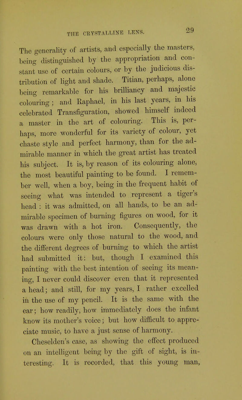 The generality of artists, and especially the masters, being distinguished by the appropriation and con- stant use of certain colours, or by the judicious dis- tribution of light and shade. Titian, perhaps, alone being remarkable for his brilliancy and majestic colouring; and Raphael, in his last years, in his celebrated Transfiguration, showed himself indeed a master in the art of colouring. This is, per- haps, more wonderfiil for its variety of colour, yet chaste style and perfect harmony, than for the ad- mirable manner in which the great artist has treated his subject. It is, by reason of its colouring alone, the most beautiful painting to be found. I remem- ber well, when a boy, being in the frequent habit of seeing what was intended to represent a tiger's head : it was admitted, on all hands, to be an ad- mirable specimen of burning figures on wood, for it was drawn with a hot iron. Consequently, the colours were only those natural to the wood, and the different degrees of burning to which the artist had submitted it: but, though I examined this painting with the best intention of seeing its mean- ing, I never could discover even that it represented ahead; and still, for my years, I rather excelled in the use of my pencil. It is the same with the ear; how readily, how immediately does the infant know its mother's voice; but how difficult to appre- ciate music, to have a just sense of harmony. Cheselden's case, as showing the effect produced on an intelligent being by the gift of sight, is in- teresting. It is recorded, that this young man,