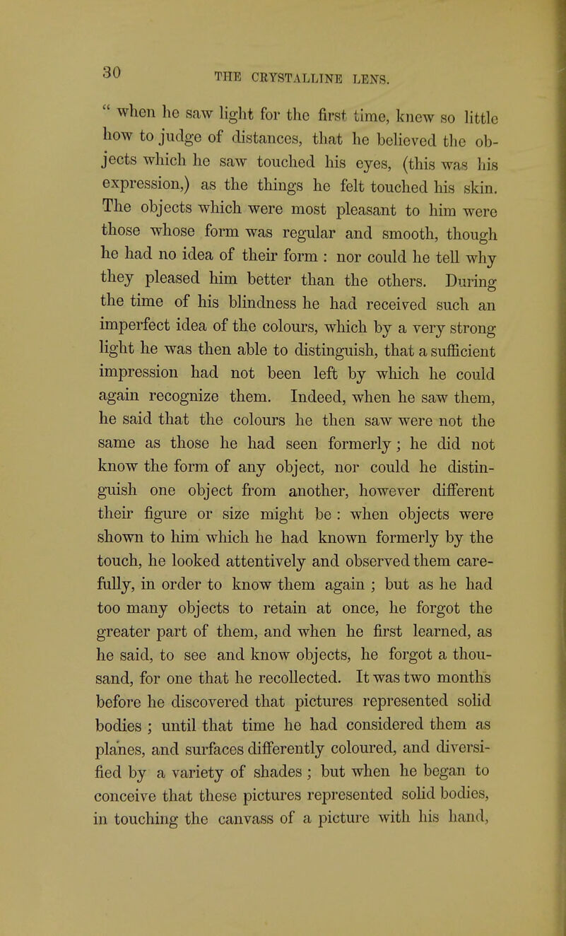  when he saw liglit for the first time, knew so Httle how to judge of distances, that he beheved the ob- jects which he saw touched his eyes, (this was his expression,) as the things he felt touched his skin. The objects which were most pleasant to him were those whose form was regular and smooth, though he had no idea of their form : nor could he tell why they pleased him better than the others. During the time of his blindness he had received such an imperfect idea of the colours, which by a very strong light he was then able to distinguish, that a sufla.cient impression had not been left by which he could again recognize them. Indeed, when he saw them, he said that the colours he then saw were not the same as those he had seen formerly; he did not know the form of any object, nor could he distin- guish one object from another, however different their figure or size might be : when objects were shown to him which he had known formerly by the touch, he looked attentively and observed them care- fiiUy, in order to know them again ; but as he had too many objects to retain at once, he forgot the greater part of them, and when he first learned, as he said, to see and know objects, he forgot a thou- sand, for one that he recollected. It was two months before he discovered that pictures represented sohd bodies ; until that time he had considered them as planes, and surfaces differently coloured, and diversi- fied by a variety of shades; but when he began to conceive that these pictures represented soHd bodies, in touching the canvass of a picture with his hand,
