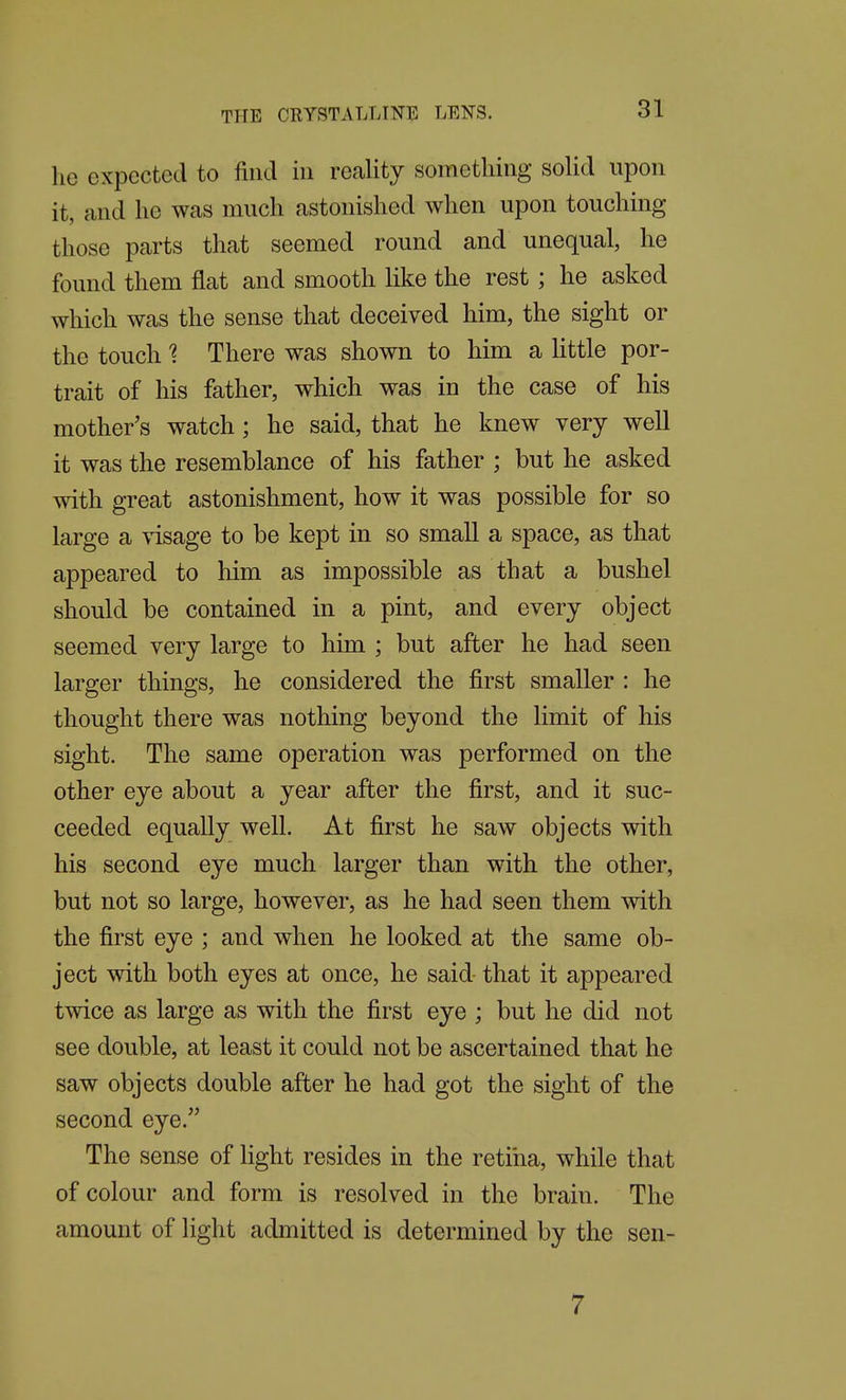 he expected to find in reality sometliing solid upon it, and he was much astonished when upon touching those parts that seemed round and unequal, he found them flat and smooth like the rest ; he asked which was the sense that deceived him, the sight or the touch 1 There was shown to him a Httle por- trait of his father, which was in the case of his mother's watch; he said, that he knew very well it was the resemblance of his father ; but he asked with great astonishment, how it was possible for so large a visage to be kept in so small a space, as that appeared to him as impossible as that a bushel should be contained in a pint, and every object seemed very large to him ; but after he had seen larger things, he considered the first smaller : he thought there was nothing beyond the limit of his sight. The same operation was performed on the other eye about a year after the first, and it suc- ceeded equally well. At first he saw objects with his second eye much larger than with the other, but not so large, however, as he had seen them mth the first eye ; and when he looked at the same ob- ject with both eyes at once, he said that it appeared twice as large as with the first eye ; but he did not see double, at least it could not be ascertained that he saw objects double after he had got the sight of the second eye. The sense of light resides in the retina, while that of colour and form is resolved in the brain. The amount of light admitted is determined by the sen- 7