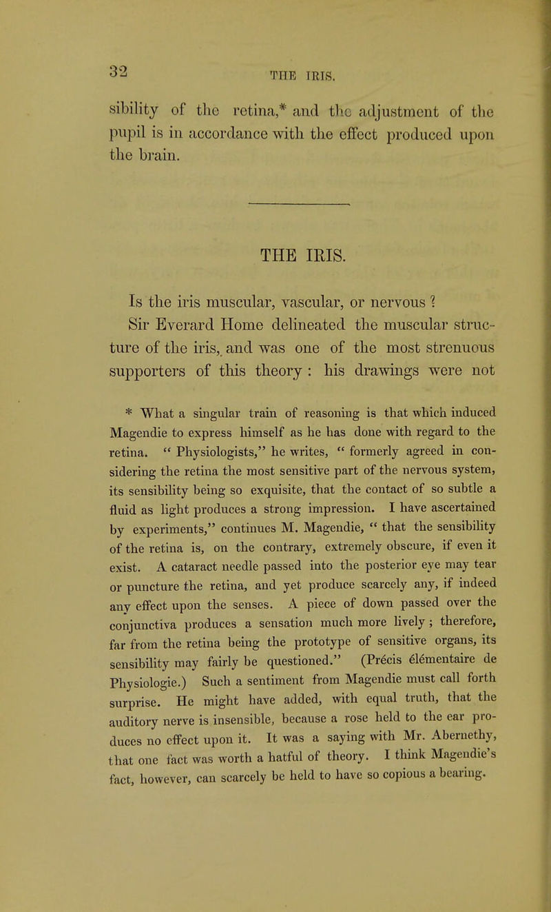 sibility of the retina * and the adjustment of the pupil is in accordance with the effect produced upon the brain. THE IRIS. Is the iris muscular, vascular, or nervous 1 Sir Everard Home delineated the muscular struc- ture of the iris,, and was one of the most strenuous supporters of this theory : his drawings were not * What a singular train of reasoning is that which induced Magendie to express himself as he has done with regard to the retina.  Physiologists, he writes,  formerly agreed in con- sidering the retina the most sensitive part of the nervous system, its sensibility being so exquisite, that the contact of so subtle a fluid as light produces a strong impression. I have ascertained by experiments, continues M. Magendie,  that the sensibility of the retuia is, on the contrary, extremely obscure, if even it exist. A cataract needle passed into the posterior eye may tear or puncture the retina, and yet produce scarcely any, if indeed any effect upon the senses. A piece of down passed over the conjunctiva produces a sensation much more lively; therefore, far from the retina being the prototype of sensitive organs, its sensibiUty may fairly be questioned. (Precis 616mentaire de Physiologie.) Such a sentiment from Magendie must call forth surprise. He might have added, with equal truth, that the auditory nerve is insensible, because a rose held to the ear pro- duces no effect upon it. It was a saying with Mr. Abernethy, that one fact was worth a hatful of theory. I think Magendie's fact, however, can scarcely be held to have so copious a bearing.