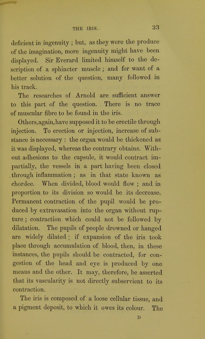 deficient in ingenuity ; but, as they were the produce of the imagination, more ingenuity might have been displayed. Sir Everard Hmited himself to the de- scription of a sphincter muscle ; and for want of a better solution of the question, many followed in his track. The researches of Arnold are sufficient answer to this part of the question. There is no trace of muscular fibre to be found in the iris. Others, again, have supposed it to be erectile through injection. To erection or injection, increase of sub- stance is necessary : the organ would be thickened as it was displayed, whereas the contrary obtains. With- out adhesions to the capsule, it would contract im- partially, the vessels in a part having been closed . through inflammation ; as in that state known as chordee. When divided, blood would flow ; and in proportion to its division so would be its decrease. Permanent contraction of the pupil would be pro- duced by extravasation into the organ without rup- ture ; contraction which could not be followed by dilatation. The pupils of people drowned or hanged are widely dilated; if expansion of the iris took place through accumulation of blood, then, in these instances, the pupils should be contracted, for con- gestion of the head and eye is produced by one means and the other. It may, therefore, be asserted that its vascularity is not directly subservient to its contraction. The iris is composed of a loose cellular tissue, and a pigment deposit, to which it owes its colour. The D