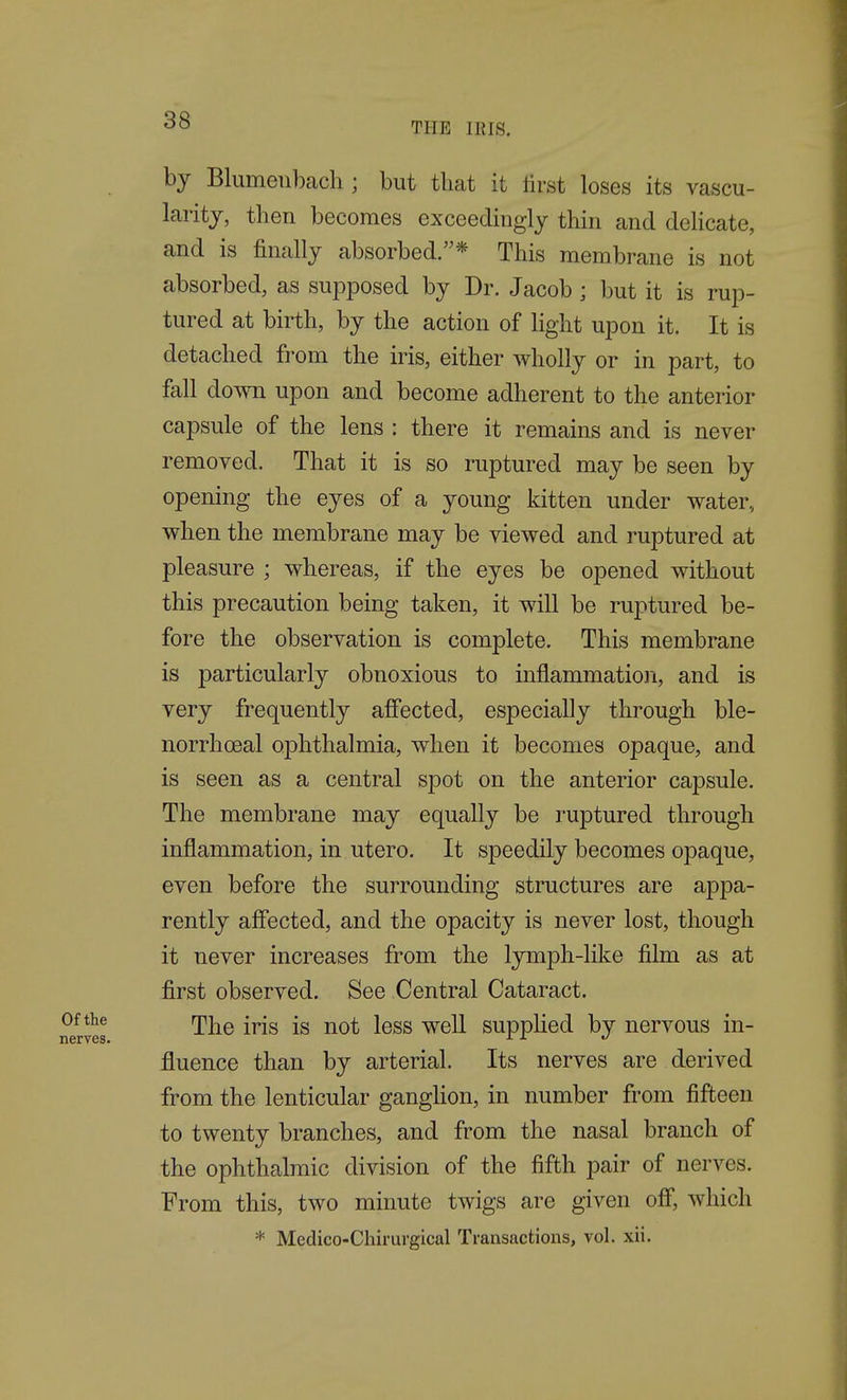 THE IRIS. by Blumeiibacli; but that it lirst loses its vascu- larity, then becomes exceedingly thin and delicate, and is finally absorbed.* This membrane is not absorbed, as supposed by Dr. Jacob; but it is rup- tured at birth, by the action of light upon it. It is detached from the iris, either wholly or in part, to fall down upon and become adherent to the anterior capsule of the lens : there it remains and is never removed. That it is so ruptured may be seen by opening the eyes of a young kitten under water,, when the membrane may be viewed and ruptured at pleasure ; whereas, if the eyes be opened without this precaution being taken, it will be ruptured be- fore the observation is complete. This membrane is particularly obnoxious to inflammation, and is very frequently affected, especially through ble- norrhoeal ophthalmia, when it becomes opaque, and is seen as a central spot on the anterior capsule. The membrane may equally be ruptured through inflammation, in utero. It speedily becomes opaque, even before the surrounding structures are appa- rently affected, and the opacity is never lost, though it never increases from the lymph-like film as at first observed. See Central Cataract. The iris is not less well suppUed by nervous in- fluence than by arterial. Its nerves are derived from the lenticular ganghon, in number from fifteen to twenty branches, and from the nasal branch of the ophthalmic division of the fifth pair of nerves. From this, two minute twigs are given off*, which * Medico-Chirurgical Transactions, vol. xii.