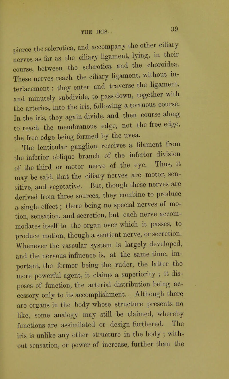 pierce the sclerotica, and accompany the other cihary nerves as far as the cihary hgament, lying, m then- course, between the sclerotica and the choroidea. These nerves reach the ciliary ligament, without in- terlacement : they enter and traverse the ligament, and minutely subdivide, to pass down, together with the arteries, into the iris, following a tortuous course. In the iris, they again divide, and then course along to reach the membranous edge, not the free edge, the free edge being formed by the uvea. The lenticular ganghon receives a filament from the inferior obhque branch of the inferior division of the third or motor nerve of the eye. Thus, it may be said, that the cihary nerves are motor, sen- sitive, and vegetative. But, though these nerves are derived from three sources, they combine to produce a single effect; there being no special nerves of mo- tion, sensation, and secretion, but each nerve accom- modates itself to the organ over which it passes, to produce motion, though a sentient nerve, or secretion. Whenever the vascular system is largely developed, and the nervous influence is, at the same time, im- portant, the former being the ruder, the latter the more powerful agent, it claims a superiority ; it dis- poses of function, the arterial distribution being ac- cessory only to its accomplishment. Although there are organs in the body whose structure presents no like, some analogy may still be claimed, whereby functions are assimilated or design furthered. The iris is unlike any other structure in the body ; with- out sensation, or power of increase, further than the
