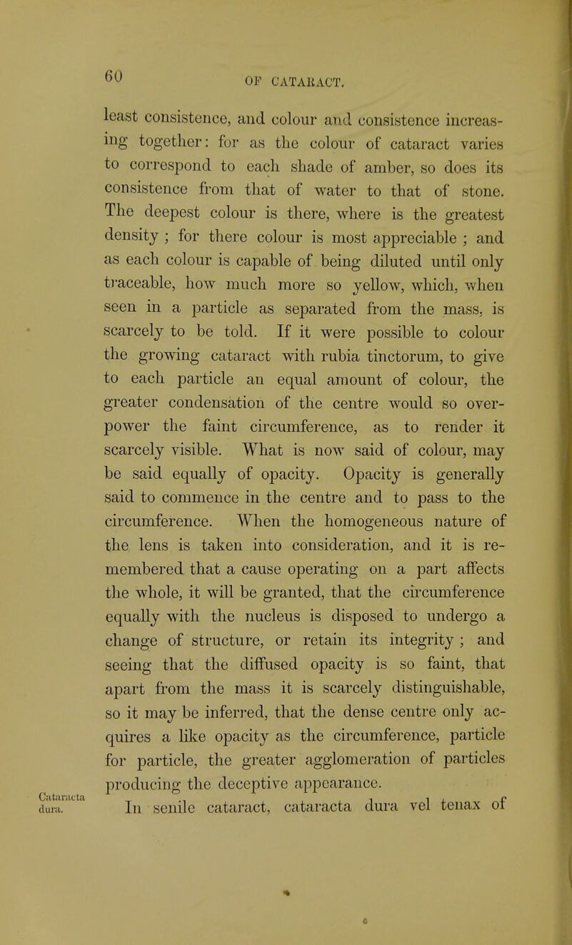 OF CATAliACT. least consistence, and colour and consistence increas- ing together: for as the colour of cataract varies to correspond to each shade of amber, so does its consistence from that of water to that of stone. The deepest colour is there, where is the greatest density ; for there colour is most appreciable ; and as each colour is capable of being diluted until only traceable, how much more so yellow, which, when seen in a particle as separated from the mass, is scarcely to be told. If it were possible to colour the growing cataract with rubia tinctorum, to give to each particle an equal amount of colour, the greater condensation of the centre would so over- power the faint circumference, as to render it scarcely visible. What is now said of colour, may be said equally of opacity. Opacity is generally said to commence in the centre and to pass to the circumference. When the homogeneous nature of the lens is taken into consideration, and it is re- membered that a cause operating on a part affects the whole, it will be granted, that the circumference equally with the nucleus is disposed to undergo a change of structure, or retain its integrity; and seeing that the diffused opacity is so faint, that apart from the mass it is scarcely distinguishable, so it may be inferred, that the dense centre only ac- quires a like opacity as the circumference, particle for particle, the greater agglomeration of particles producing the deceptive appearance, dum.' ' In senile cataract, cataracta dura vel tenax of