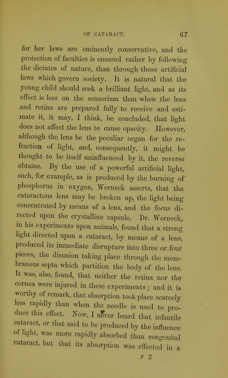 for her laws are eminently conseryative, and the protection of faculties is ensured rather by following the dictates of nature, than through those artificial laws which govern society. It is natural that the young child should seek a briUiant light, and as its effect is less on the sensorium than when the lens and retina are prepared fully to receive and esti- mate it, it may, I think, be concluded, that light does not affect the lens to cause opacity. However, although the lens be the pecuhar organ for the re- fraction of light, and, consequently, it might be thought to be itself uninfluenced by it, the reverse obtains. By the use of a powerful artificial Kght, such, for example, as is produced by the burning of phosphorus in oxygen, Werneck asserts, that the cataractous lens may be broken up, the light being concentrated by means of a lens, and the focus di- rected upon the crystalline capsule. Dr. Werneck, in his experiments upon animals, found that a strong light directed upon a cataract, by means of a lens, produced its immediate disrupture into three or four pieces, the disunion taking place through the mem- branous septa which partition the body of the lens. It was, also, found, that neither the retina nor the cornea were injured in these experiments ; and it is worthy of remark, that absorption took place scarcely less rapidly than when the needle is used to pro- duce this effect. Now, I nfver heard that infantile cataract, or that said to be produced by the influence of hght, was more rapidly absorbed than congenital cataract, but that its absorption was effected in a P 2