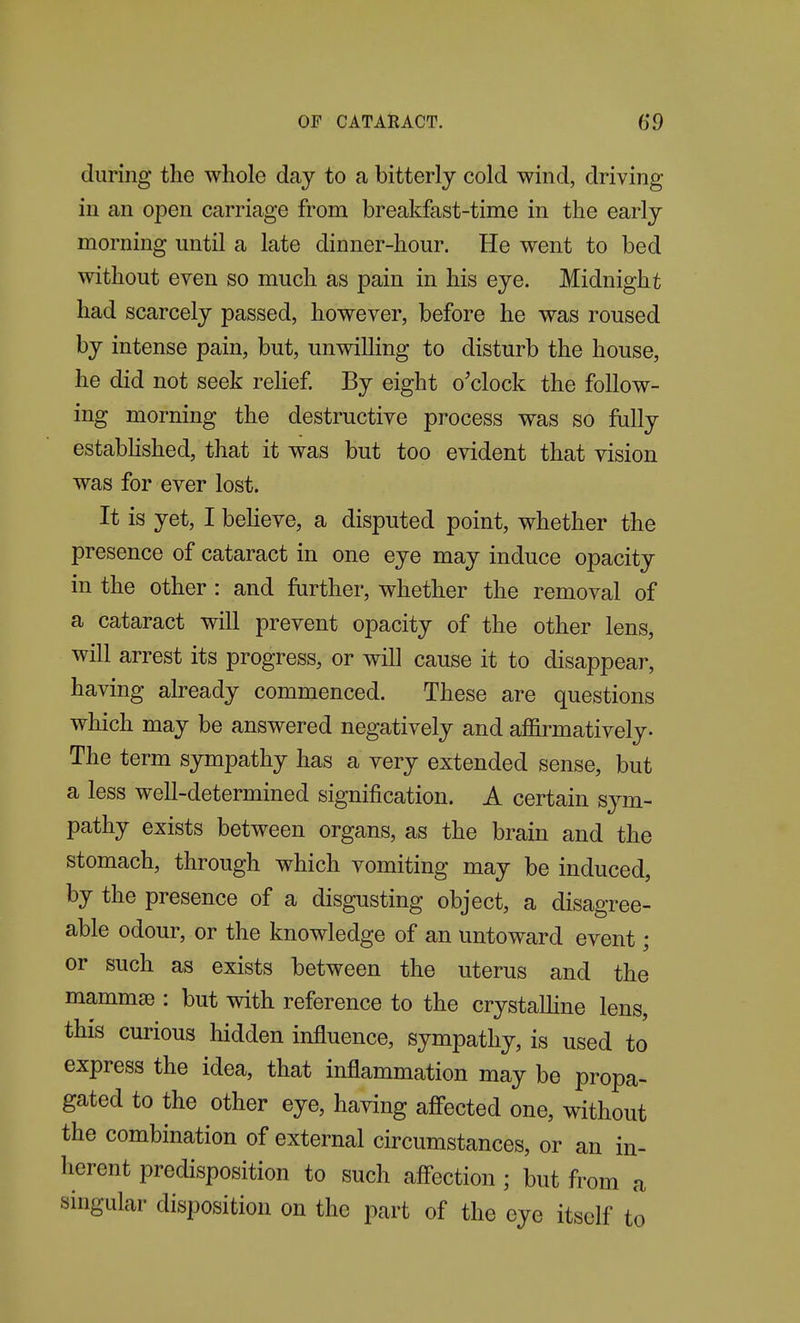 during the whole day to a bitterly cold wind, driving in an open carriage from breakfast-time in the early morning until a late dinner-hour. He went to bed without even so much as pain in his eye. Midnight had scarcely passed, however, before he was roused by intense pain, but, unwilling to disturb the house, he did not seek rehef. By eight o'clock the follow- ing morning the destructive process was so fully estabHshed, that it was but too evident that vision was for ever lost. It is yet, I beHeve, a disputed point, whether the presence of cataract in one eye may induce opacity in the other : and farther, whether the removal of a cataract will prevent opacity of the other lens, will arrest its progress, or will cause it to disappear, having already commenced. These are questions which may be answered negatively and affirmatively. The term sympathy has a very extended sense, but a less well-determined signification. A certain sym- pathy exists between organs, as the brain and the stomach, through which vomiting may be induced, by the presence of a disgusting object, a disagree- able odour, or the knowledge of an untoward event; or such as exists between the uterus and the mammae : but with reference to the crystaUine lens, this curious hidden influence, sympathy, is used to express the idea, that inflammation may be propa- gated to the other eye, having aff'ected one, without the combination of external circumstances, or an in- herent predisposition to such afl'ection; but from a singular disposition on the part of the eye itself to