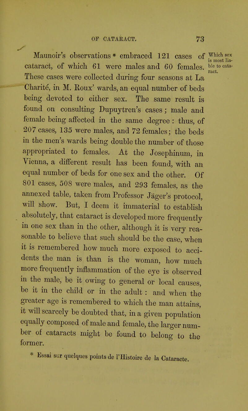 Maunoir's observations * embraced 121 cases of .^^''^^ ^^'^ IS most ha- cataract, of which 61 were males and 60 females, ^'etocata ract. These cases were collected during four seasons at La Charite, in M. Eoux' wards, an equal number of beds being devoted to either sex. The same result is found on consulting Dupujtren's cases; male and female being affected in the same degree : thus, of 207 cases, 135 were males, and 72 females; the beds in the men's wards being double the number of those appropriated to females. At the Josephinum, in Vienna, a different result has been found, with an equal number of beds for one sex and the other. Of 801 cases, 508 were males, and 293 females, as the annexed table, taken from Professor Jager's protocol, will show. But, I deem it immaterial to estabHsh absolutely, that cataract is developed more frequently in one sex than in the other, although it is very rea- sonable to beheve that such should be the case, when it is remembered how much more exposed to acci- dents the man is than is the woman, how much more frequently inflammation of the e^^e is observed in the male, be it owing to general or local causes, be it in the child or in the adult : and when the greater age is remembered to which the man attains, it will scarcely be doubted that, in a given population equaUy composed of male and female, the larger num- ber of cataracts might be found to belong to the former. * Essai sur quelques points de I'llistoire de la Cataracte.