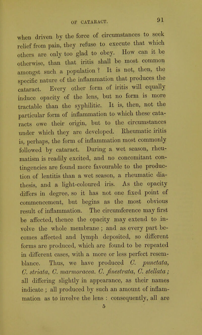 when driven by the force of circumstances to seek rehef from pain, they refuse to execute that which others are only too glad to obey. How can it be otherwise, than that iritis shall be most common amongst such a population 1 It is not, then, the specific nature of the inflammation that produces the cataract. Every other form of iritis will equally induce opacity of the lens, but no form is more tractable than the syphilitic. It is, then, not the particular form of inflammation to which these cata- racts owe their origin, but to the circumstances under which they are developed. Rheumatic iritis is, perhaps, the form of inflammation most commonly followed by cataract. During a wet season, rheu- matism is readily excited, and no concomitant con- tingencies are found more favourable to the produc- tion of lentitis than a wet season, a rheumatic dia- thesis, and a light-coloured iris. As the opacity diff'ers in degree, so it has not one fixed point of commencement, but begins as the most obvious result of inflammation. The circumference may first be affected, thence the opacity may extend to in- volve the whole membrane ; and as every part be- comes affected and lymph deposited, so diff'erent forms are produced, which are found to be repeated in different cases, with a more or less perfect resem- blance. Thus, we have produced G. punctata, C. striata, C. marmoracea. G. finestrata, G. stellata; all differing slightly in appearance, as their names indicate ; aU produced by such an amount of inflam- mation as to involve the lens : consequently, all are 5