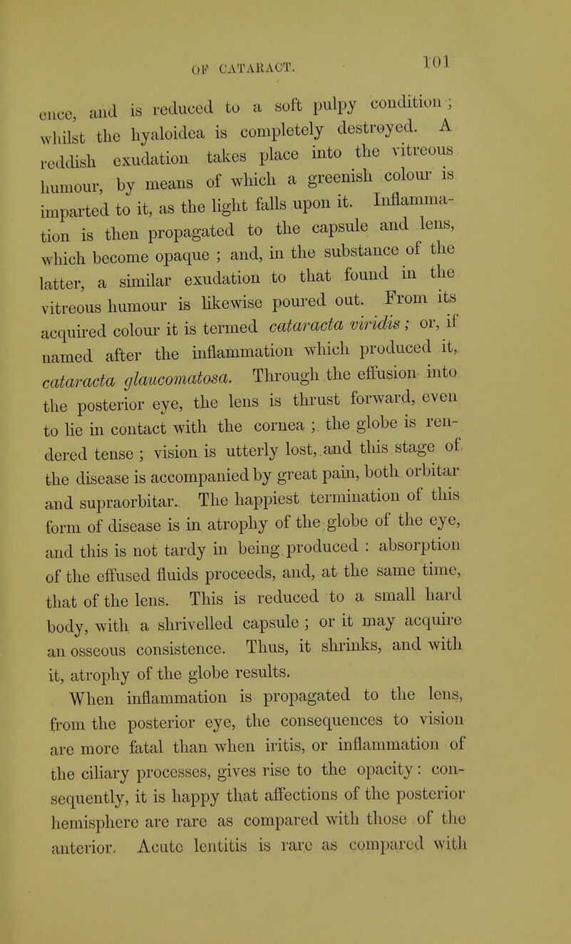dice, and is reduced to a soft pulpy condition ; wliilst the hyaloidea is completely destroyed. A reddish exudation takes place into the vitreous humour, by means of which a greenish colour is imparted to it, as the light falls upon it. Inflamma- tion is then propagated to the capsule and lens, which become opaque ; and, in the substance of the latter, a similar exudation to that found in the vitreous humour is likewise poured out. From its acquired colour it is termed cataracta viridis; or, if named after the inflammation which produced it, cataracta glaucomatosa. Through the efiusion into the posterior eye, the lens is thrust forward, even to He in contact with the cornea ; the globe is ren- dered tense ; vision is utterly lost,.ajid this stage of. the disease is accompanied by great pain, both orbitar and supraorbitar. The happiest termination of this form of disease is in atrophy of the globe of the eye, and this is not tardy in being, produced : absorption of the efi'used fluids proceeds, and, at the same time, that of the lens. This is reduced to a small hard body, with a shrivelled capsule ; or it may acquire an osseous consistence. Thus, it shrinks, and with it, atrophy of the globe results. When inflammation is propagated to the lens, from the posterior eye, the consequences to vision are more fatal than when iritis, or inflammation of the ciUary processes, gives rise to the opacity: con- sequently, it is happy that aff'ections of the posterior hemisphere are rare as compared with those of the anterior. Acute Icntitis is rare as compared with