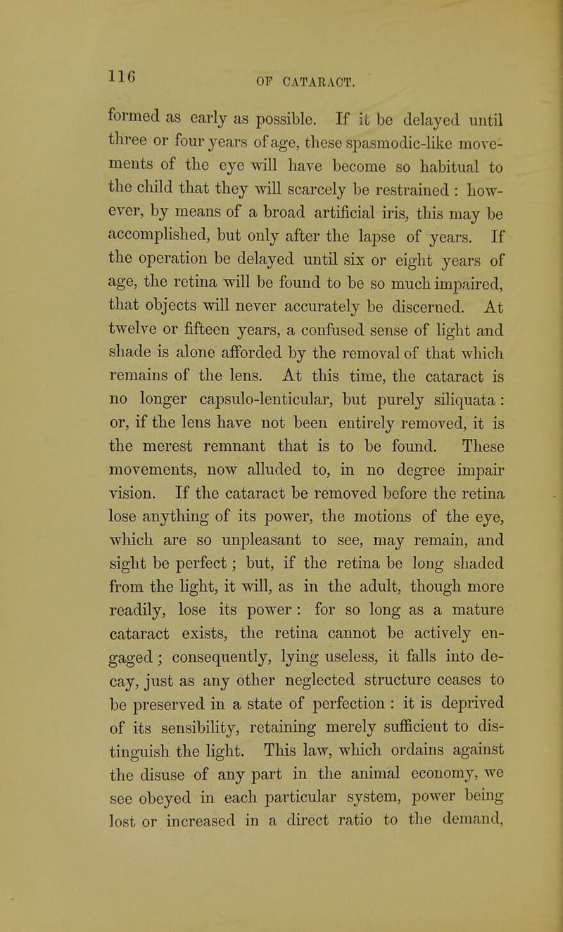 OP CATARACT. formed as early as possible. If it be delayed until three or four years of age, these spasmodic-like move- ments of the eye will have become so habitual to the child that they will scarcely be restrained ; how- ever, by means of a broad artificial iris, this may be accomplished, but only after the lapse of years. If the operation be delayed until six or eight years of age, the retina will be found to be so much impaired, that objects wiU never accurately be discerned. At twelve or fifteen years, a confused sense of light and shade is alone afforded by the removal of that which remains of the lens. At this time, the cataract is no longer capsulo-lenticular, but purely siliquata: or, if the lens have not been entirely removed, it is the merest remnant that is to be found. These movements, now alluded to, in no degree impair vision. If the cataract be removed before the retina lose anything of its power, the motions of the eye, which are so unpleasant to see, may remain, and sight be perfect; but, if the retina be long shaded from the light, it vdW, as in the adult, though more readily, lose its power: for so long as a mature cataract exists, the retina cannot be actively en- gaged ; consequently, lying useless, it falls into de- cay, just as any other neglected structure ceases to be preserved in a state of perfection : it is deprived of its sensibiUty, retaining merely sufficient to dis- tinguish the light. This law, which ordains against the disuse of any part in the animal economy, we see obeyed in each particular system, power being lost or increased in a direct ratio to the demand,