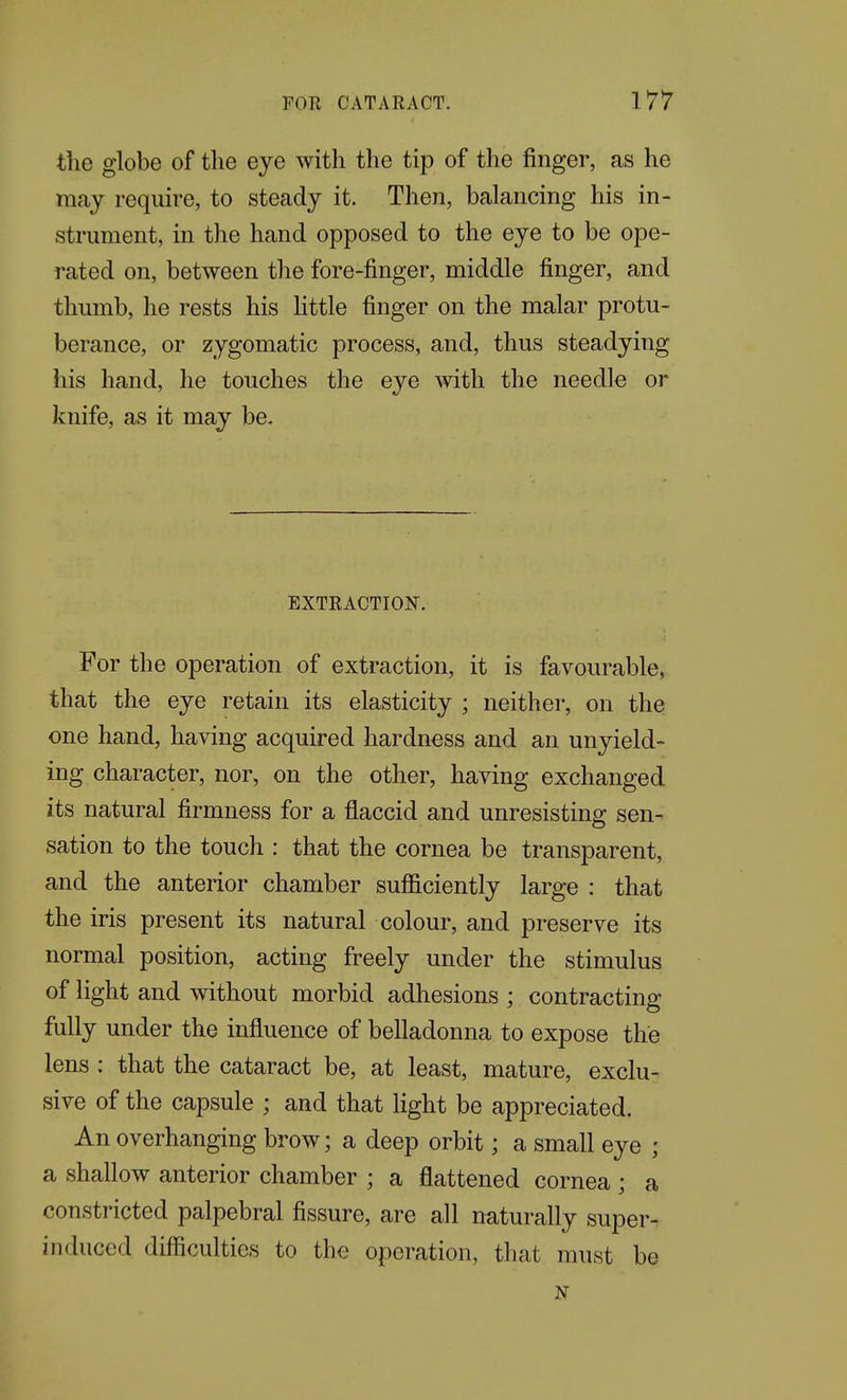 the globe of the eye with the tip of the finger, as he may require, to steady it. Then, balancing his in- strument, in the hand opposed to the eye to be ope- rated on, between the fore-finger, middle finger, and thumb, he rests his Httle finger on the malar protu- berance, or zygomatic process, and, thus steadying his hand, he touches the eye mth the needle or knife, as it may be. EXTRACTION. For the operation of extraction, it is favourable, that the eye retain its elasticity ; neither, on the one hand, having acquired hardness and an unyield- ing character, nor, on the other, having exchanged its natural firmness for a flaccid and unresisting sen- sation to the touch : that the cornea be transparent, and the anterior chamber sufficiently large : that the iris present its natural colour, and preserve its normal position, acting freely under the stimulus of light and without morbid adhesions ; contracting fully under the influence of belladonna to expose the lens : that the cataract be, at least, mature, exclu- sive of the capsule ; and that light be appreciated. An overhanging brow; a deep orbit; a small eye ; a shallow anterior chamber ; a flattened cornea ; a constricted palpebral fissure, are all naturally super- induced difficulties to the operation, that must be