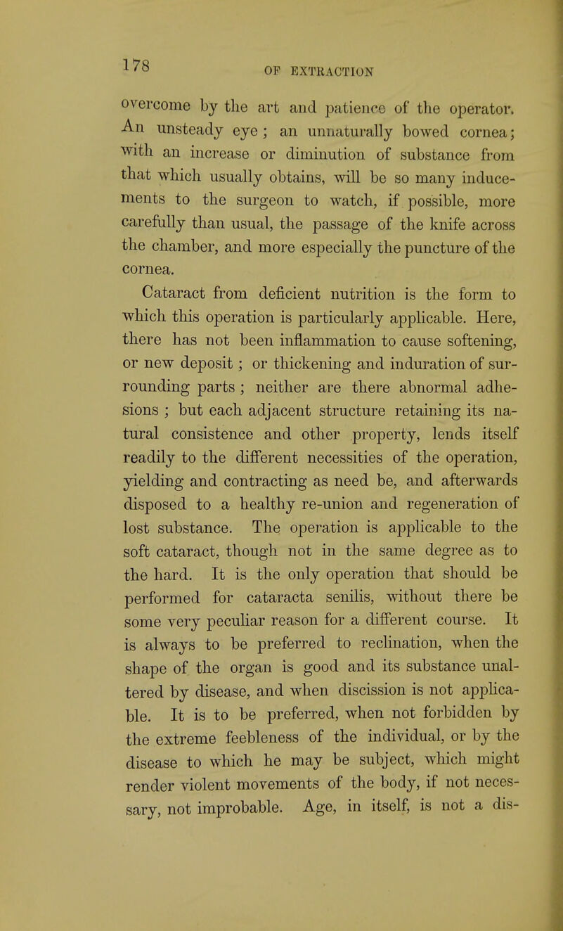 OF EXTRACTION overcome by the art and patience of the operator. An unsteady eye; an unnaturally bowed cornea; With an increase or diminution of substance from that which usually obtains, will be so many induce- ments to the surgeon to watch, if possible, more carefally than usual, the passage of the knife across the chamber, and more especially the puncture of the cornea. Cataract from deficient nutrition is the form to which this operation is particularly applicable. Here, there has not been inflammation to cause softening, or new deposit; or thickening and induration of sur- rounding parts ; neither are there abnormal adhe- sions ; but each adjacent structure retaining its na- tural consistence and other property, lends itself readily to the diff'erent necessities of the operation, yielding and contracting as need be, and afterwards disposed to a healthy re-union and regeneration of lost substance. The operation is applicable to the soft cataract, though not in the same degree as to the hard. It is the only operation that should be performed for cataracta senilis, without there be some very peculiar reason for a different course. It is always to be preferred to reclination, when the shape of the organ is good and its substance unal- tered by disease, and when discission is not apphca- ble. It is to be preferred, when not forbidden by the extreme feebleness of the individual, or by the disease to which he may be subject, which might render violent movements of the body, if not neces- sary, not improbable. Age, in itself, is not a dis-