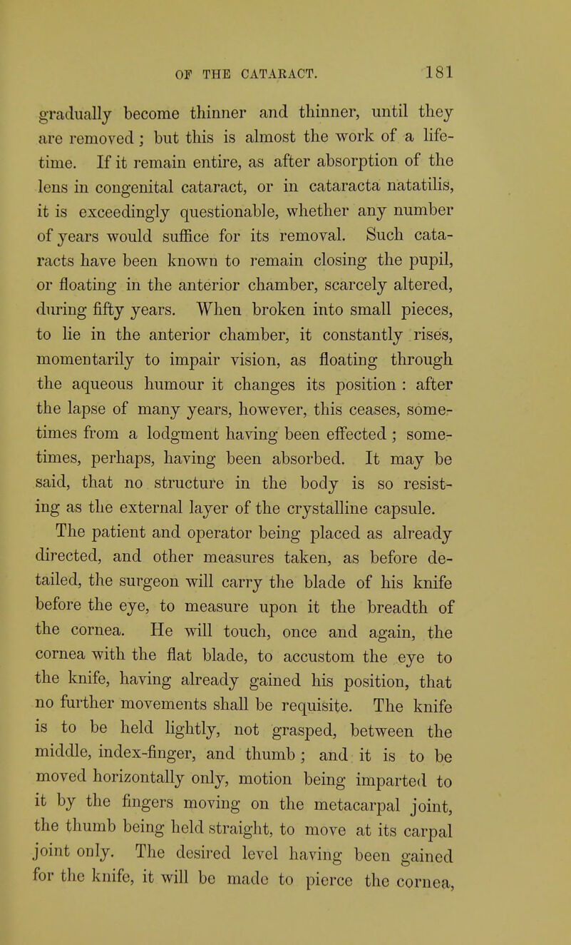 gradually become thinner and thinner, until they are removed; but this is almost the work of a life- time. If it remain entire, as after absorption of the lens in congenital cataract, or in cataracta natatilis, it is exceedingly questionable, whether any number of years would suflftce for its removal. Such cata- racts have been known to remain closing the pupil, or floating in the anterior chamber, scarcely altered, during fifty years. When broken into small pieces, to lie in the anterior chamber, it constantly rises, momentarily to impair vision, as floating through the aqueous humour it changes its position : after the lapse of many years, however, this ceases, some- times from a lodgment having been effected ; some- times, perhaps, having been absorbed. It may be said, that no structure in the body is so resist- ing as the external layer of the crystalline capsule. The patient and operator being placed as already directed, and other measures taken, as before de- tailed, the surgeon will carry the blade of his knife before the eye, to measure upon it the breadth of the cornea. He will touch, once and again, the cornea with the flat blade, to accustom the eye to the knife, having already gained his position, that no further movements shall be requisite. The knife is to be held hghtly, not grasped, between the middle, index-finger, and thumb ; and it is to be moved horizontally only, motion being imparted to it by the fingers moving on the metacarpal joint, the thumb being held straight, to move at its carpal joint only. The desired level having been gained for the knife, it will be made to pierce the cornea,