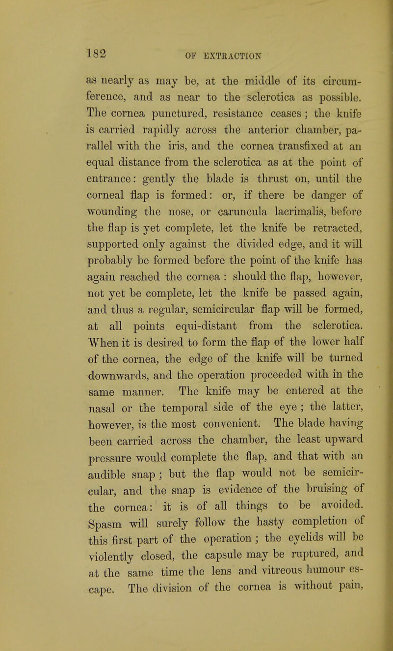 as nearly as may be, at the middle of its circum- ference, and as near to the sclerotica as possible. The cornea punctured, resistance ceases; the knife is carried rapidly across the anterior chamber, pa- rallel with the iris, and the cornea transfixed at an equal distance from the sclerotica as at the point of entrance: gently the blade is thrust on, until the corneal flap is formed: or, if there be danger of wounding the nose, or caruncula lacrimalis, before the flap is yet complete, let the knife be retracted, supported only against the divided edge, and it will probably be formed before the point of the knife has again reached the cornea : should the flap, however, not yet be complete, let the knife be passed again, and thus a regular, semicircular flap will be formed, at all points equi-distant from the sclerotica. When it is desired to form the flap of the lower half of the cornea, the edge of the knife will be turned downwards, and the operation proceeded with in the same manner. The knife may be entered at the nasal or the temporal side of the eye ; the latter, however, is the most convenient. The blade having been carried across the chamber, the least upward pressure would complete the flap, and that with an audible snap ; but the flap would not be semicir- cular, and the snap is evidence of the bruising of the cornea: it is of all things to be avoided. Spasm will surely follow the hasty completion of this first part of the operation; the eyehds will be violently closed, the capsule may be ruptured, and at the same time the lens and vitreous humour es- cape. The division of the cornea is without pain,