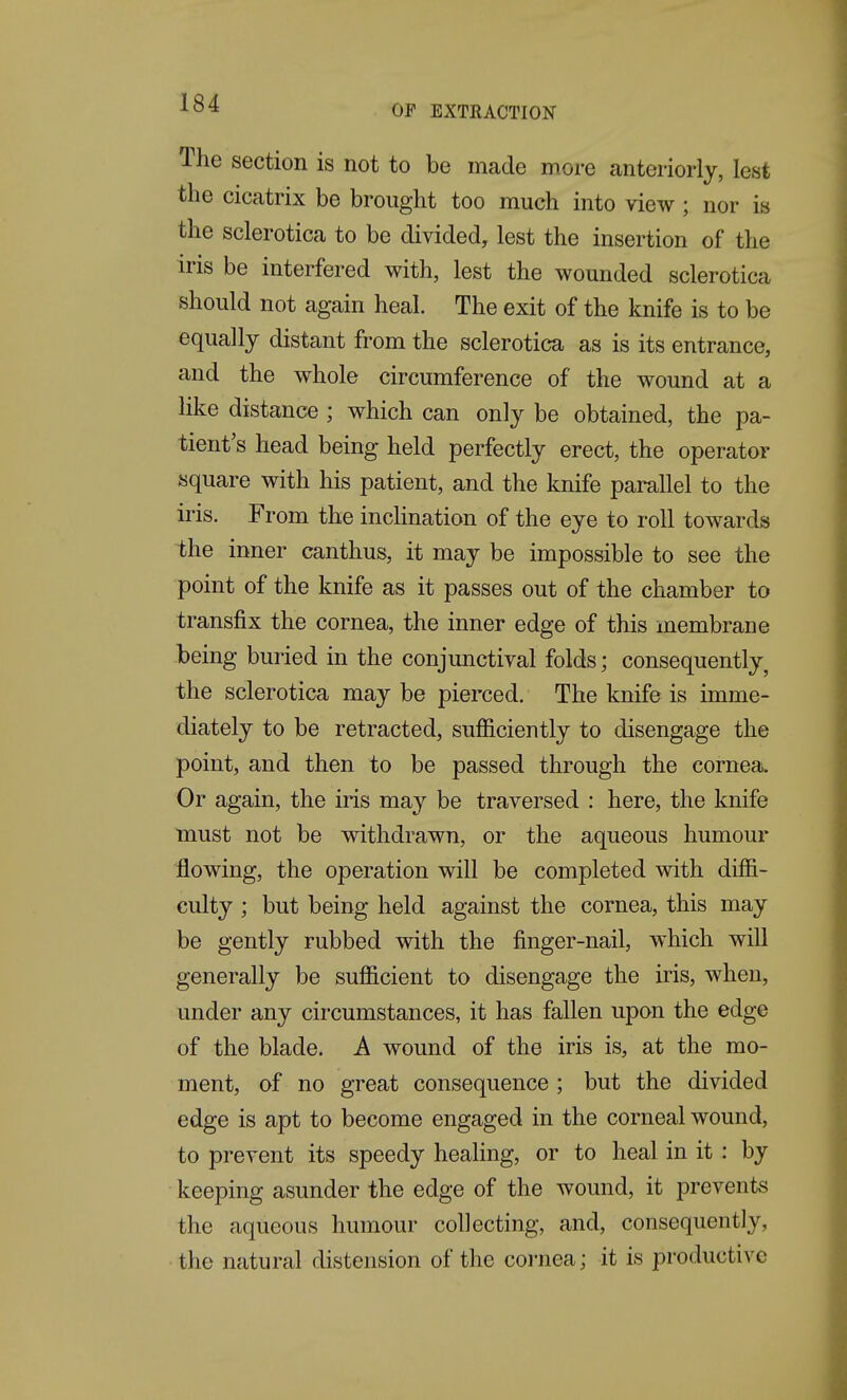 OP EXTRACTION The section is not to be made more anteriorly, lest the cicatrix be brought too much into view; nor is the sclerotica to be divided, lest the insertion of the iris be interfered with, lest the wounded sclerotica should not again heal. The exit of the knife is to be equally distant from the sclerotica as is its entrance, and the whole circumference of the wound at a like distance; which can only be obtained, the pa- tient's head being held perfectly erect, the operator square with his patient, and the knife parallel to the iris. From the inchnation of the eye to roll towards the inner canthus, it may be impossible to see the point of the knife as it passes out of the chamber to transfix the cornea, the inner edge of this membrane -being buried in the conjunctival folds; consequently, the sclerotica may be pierced. The knife is imme- diately to be retracted, sufficiently to disengage the point, and then to be passed through the cornea. Or again, the iris may be traversed : here, the knife must not be withdrawn, or the aqueous humour flowing, the operation will be completed with diffi- culty ; but being held against the cornea, this may be gently rubbed with the finger-nail, which will generally be sufficient to disengage the iris, when, under any circumstances, it has fallen upon the edge of the blade. A wound of the iris is, at the mo- ment, of no great consequence ; but the divided edge is apt to become engaged in the corneal wound, to prevent its speedy heaHng, or to heal in it : by keeping asunder the edge of the wound, it prevents the aqueous humour collecting, and, consequently, the natural distension of the coi'nea; it is productive