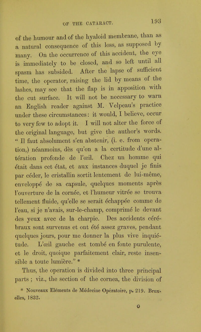 of the humour and of the hyaloid membrane, than as a natural consequence of this loss, as supposed by many. On the occurrence of this accident, the eye is immediately to be closed, and so left until all spasm has subsided After the lapse of sufficient time, the operator, raising the lid by means of the lashes, may see that th€ flap is in apposition with the cut surface. It will not be necessary to warn an EngHsh reader against M. Velpeau's practice under these circumstances: it would, I beheve, occur to very few to adopt it. I will not alter the force of the original language, but give the author's words.  II faut absolument s'en abstenir, (i. e. from opera- tion,) neanmoins, des qu'on a la certitude d'une al- teration profonde de Toeil. Chez un homme qui etait dans cet etat, et aux instances duquel je finis par ceder, le cristallin sortit lentement de lui-meme, enveloppe d€ sa capsule, quelques moments apres I'ouverture de la corn^e, et I'humeur vitr^e se trouva tellement fluide, qu'elle se serait ^chappee comme de Teau, si je n'avais, sur-le-champ, comprime le devant des yeux avec de la charpie. Des accidents cere- braux sent survenus et ont 6ie assez graves, pendant quelques jours, pour me donner la plus vive inquie- tude. L'ceil gauche est tombe en fonte purulente, et le droit, quoique parfaitement clair, reste insen- sible a toute lumi^re. * Thus, the operation is divided into three principal parts ; viz., the section of the cornea, the division of * Nouveaux Elements de Medecine Operatoire, p. 219. Brux- elles, 1832. 0