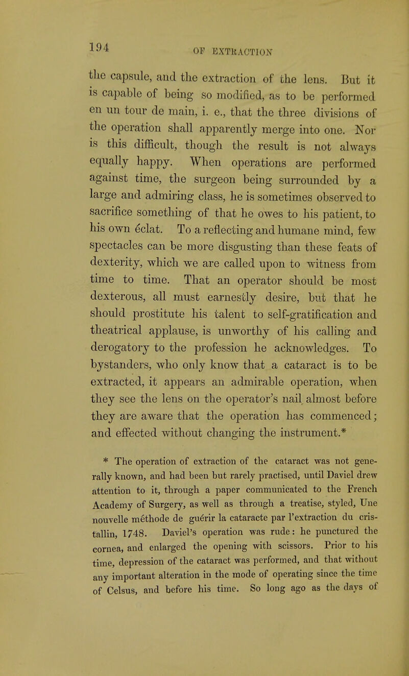 OF EXTRACTION the capsule, and the extraction of the lens. But it is capable of being so modified, as to be performed en un tour de main, i. e., that the three divisions of the operation shall apparently merge into one. Nor is this difficult, though the result is not always equally happy. When operations are performed against time, the surgeon being surrounded by a large and admiring class, he is sometimes observed to sacrifice something of that he owes to his patient, to his own eclat. To a reflecting and humane mind, few spectacles can be more disgusting than these feats of dexterity, which we are called upon to witness from time to time. That an operator should be most dexterous, all must earnestly desire, but that he should prostitute his talent to self-gratification and theatrical applause, is unworthy of his calling and derogatory to the profession he acknowledges. To bystanders, who only know that a cataract is to be extracted, it appears an admirable operation, when they see the lens on the operator's nail almost before they are aware that the operation has commenced; and effected without changing the instrument.* * The operation of extraction of the cataract was not gene- rally known, and had been but rarely practised, until Daviel drew attention to it, through a paper communicated to the French Academy of Surgery, as well as through a treatise, styled, Une nouvelle methode de gu6rir la cataracte par 1'extraction du cris- tallin, 1748. Daviel's operation was rude: he punctured the cornea, and enlarged the opening with scissors. Prior to his time, depression of the cataract was performed, and that without any important alteration in the mode of operating since the time of Celsus, and before his time. So long ago as the days of
