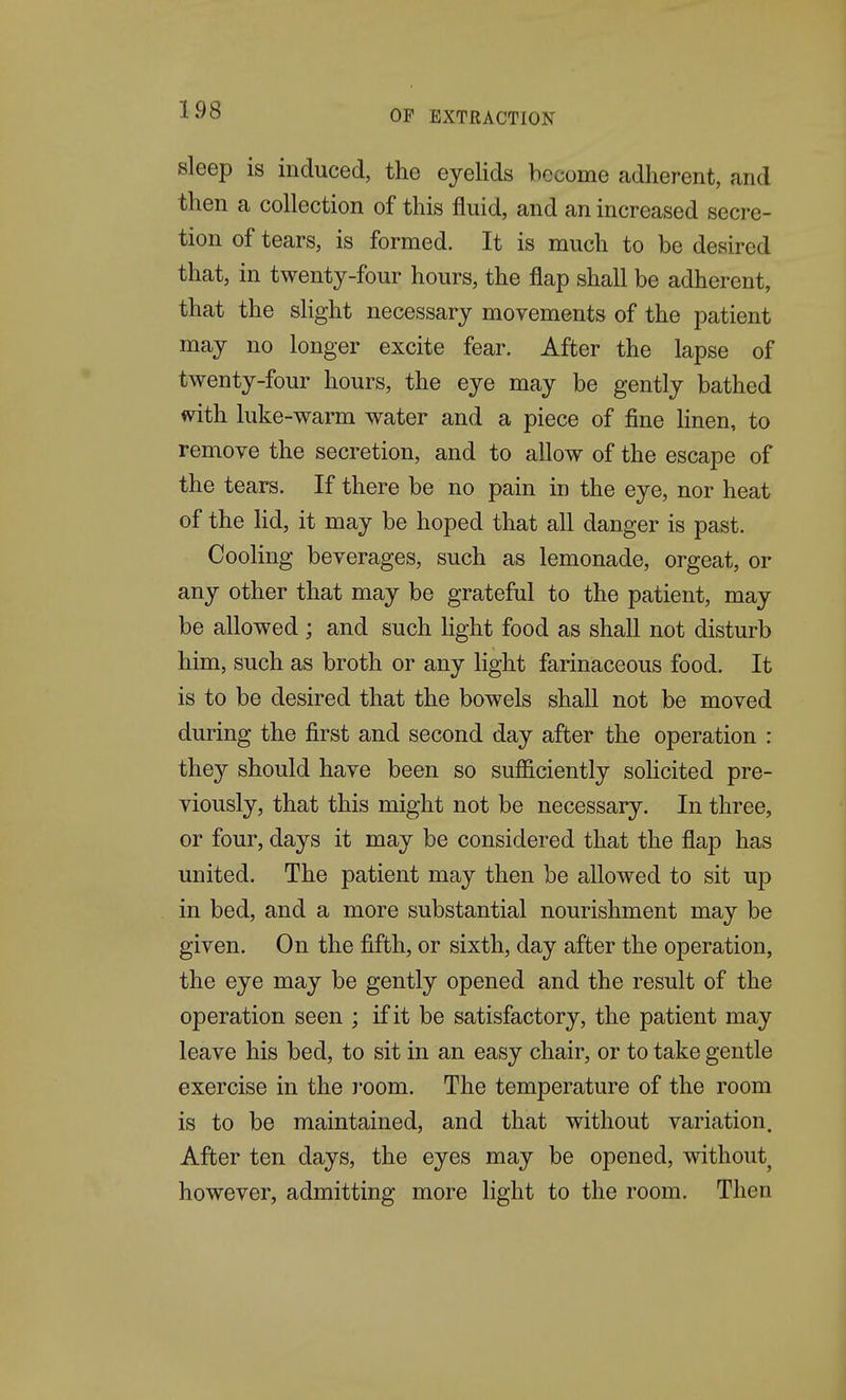 sleep is induced, the eyelids become adherent, and then a collection of this fluid, and an increased secre- tion of tears, is formed. It is much to be desired that, in twenty-four hours, the flap shall be adherent, that the slight necessary movements of the patient may no longer excite fear. After the lapse of twenty-four hours, the eye may be gently bathed with luke-warm water and a piece of fine Hnen, to remove the secretion, and to allow of the escape of the tears. If there be no pain in the eye, nor heat of the Hd, it may be hoped that all danger is past. Cooling beverages, such as lemonade, orgeat, or any other that may be grateful to the patient, may be allowed ; and such light food as shall not disturb him, such as broth or any Hght farinaceous food. It is to be desired that the bowels shall not be moved during the first and second day after the operation : the}^ should have been so sufficiently sohcited pre- viously, that this might not be necessary. In three, or four, days it may be considered that the flap has united. The patient may then be allowed to sit up in bed, and a more substantial nourishment may be given. On the fifth, or sixth, day after the operation, the eye may be gently opened and the result of the operation seen ; if it be satisfactory, the patient may leave his bed, to sit in an easy chair, or to take gentle exercise in the room. The temperature of the room is to be maintained, and that without variation. After ten days, the eyes may be opened, without however, admitting more light to the room. Then