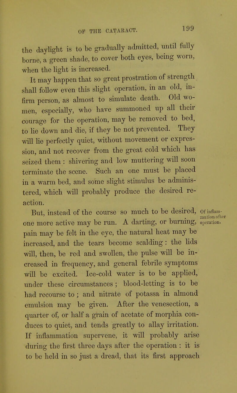 the daylight is to be gradually admitted, until fully borne, a green shade, to cover both eyes, being worn, when the light is increased. It may happen that so great prostration of strength shall foUow even this sHght operation, in an old, in- firm person, as almost to simulate death. Old wo- men, especially, who have summoned up all their courage for the operation, may be removed to bed, to He down and die, if they be not prevented. They will He perfectly quiet, without movement or expres- sion, and not recover from the great cold which has seized them : shivering and low muttering will soon terminate the scene. Such an one must be placed in a warm bed, and some slight stimulus be adminis- tered, which wiU probably produce the desired re- action. But, instead of the course so much to be desired, ofinflam- . . xnation after one more active may be run. A darting, or burmng, operation, pain may be felt in the eye, the natural heat may be increased, and the tears become scalding : the Hds wiU, then, be red and swollen, the pulse will be in- creased in frequency, and general febrile symptoms wiU be excited. Ice-cold water is to be appHed, under these circumstances ; blood-letting is to be had recourse to ; and nitrate of potassa in almond emulsion may be given. After the venesection, a quarter of, or half a grain of acetate of morphia con- duces to quiet, and tends greatly to allay irritation. If inflammation supervene, it will probably arise during the first three days after the operation : it is to be held in so just a dread, that its first approach