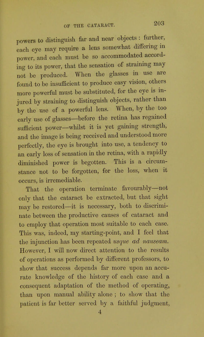 powers to distinguish far and near objects : further, each eye may require a lens somewhat differing in power, and each must be so accommodated accord- ing to its power, that the sensation of straining may not be produced. When the glasses in use are found to be insufficient to produce easy vision, others more powerful must be substituted, for the eye is in- jured by straining to distinguish objects, rather than by the use of a powerful lens. When, by the too early use of glasses—before the retina has regained sufficient power—whilst it is yet gaining strength, and the image is being received and understood more perfectly, the eye is brought into use, a tendency to an early loss of sensation in the retina, with a rapidly diminished power is begotten. This is a circum- stance not to be forgotten, for the loss, when it occurs, is irremediable. That the operation terminate favourably—not only that the cataract be extracted, but that sight may be restored—it is necessary, both to discrimi- nate between the productive causes of cataract and to employ that operation most suitable to each case. This was, indeed, my starting-point, and I feel that the injunction has been repeated usque ad nauseam. However, I will now direct attention to the results of operations as performed by different professors, to show that success depends far more upon an accu- rate knowledge of the history of each case and a consequent adaptation of the method of operating, than upon manual ability alone ; to show that the patient is far better served by a faithful judgment, 4