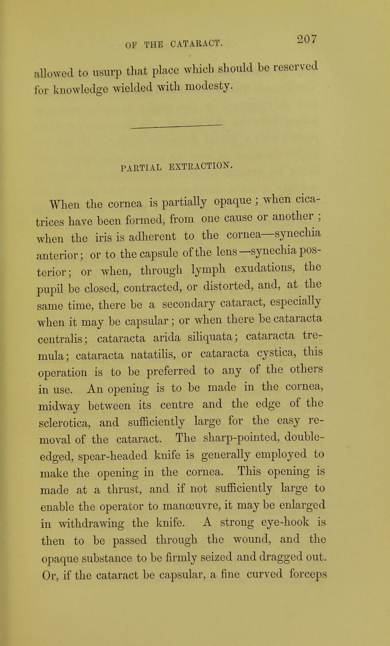 allowed to usurp that place which should be reserved for knowledge wielded with modesty. PARTIAL EXTRACTION. When the cornea is partially opaque; when cica- trices have been formed, from one cause or another ; when the iris is adherent to the cornea—synechia anterior; or to the capsule of the lens--synechia pos- terior; or when, through lymph exudations, the pupil be closed, contracted, or distorted, and, at the same time, there be a secondary cataract, especially when it may be capsular; or when there be cataracta centrahs; cataracta arida sihquata; cataracta tre- mula; cataracta natatihs, or cataracta cystica, this operation is to be preferred to any of the others in use. An opening is to be made in the cornea, midway between its centre and the edge of the sclerotica, and sufficiently large for the easy re- moval of the cataract. The sharp-pointed, double- edged, spear-headed knife is generally employed to make the opening in the cornea. This opening is made at a thrust, and if not sufficiently large to enable the operator to manoeuvre, it may be enlarged in withdrawing the knife. A strong eye-hook is then to be passed through the wound, and the opaque substance to be firmly seized and dragged out. Or, if the cataract be capsular, a fine curved forceps