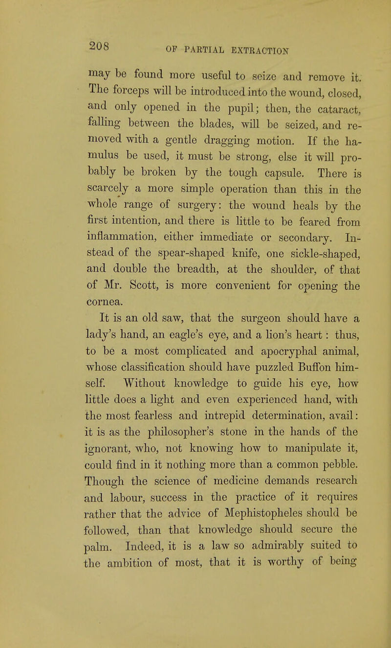 may be found more useful to seize and remove it. The forceps will be introduced into the wound, closed, and only opened in the pupil; then, the cataract, falling between the blades, will be seized, and re- moved with a gentle dragging motion. If the ha- mulus be used, it must be strong, else it will pro- bably be broken by the tough capsule. There is scarcely a more simple operation than this in the whole range of surgery: the wound heals by the first intention, and there is little to be feared from inflammation, either immediate or secondary. In- stead of the spear-shaped knife, one sickle-shaped, and double the breadth, at the shoulder, of that of Mr. Scott, is more convenient for opening the cornea. It is an old saw, that the surgeon should have a lady's hand, an eagle's eye, and a lion's heart: thus, to be a most complicated and apocryphal animal, whose classification should have puzzled Bufibn him- self Without knowledge to guide his eye, how little does a light and even experienced hand, with the most fearless and intrepid determination, avail: it is as the philosopher's stone in the hands of the ignorant, who, not knowing how to manipulate it, could find in it nothing more than a common pebble. Though the science of medicine demands research and labour, success in the practice of it requires rather that the advice of Mephistopheles should be followed, than that knowledge should secure the palm. Indeed, it is a law so admirably suited to the ambition of most, that it is worthy of being