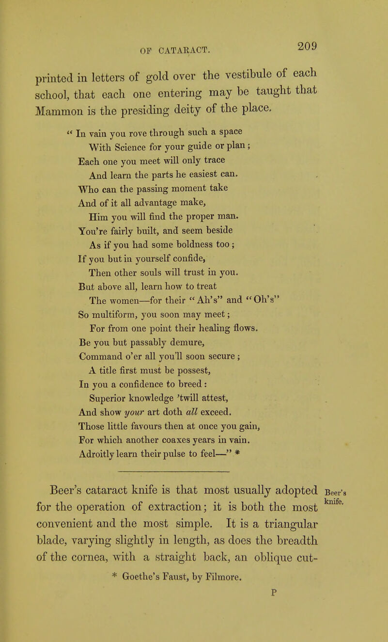 printed in letters of gold over the vestibule of each school, that each one entering may be taught that Mammon is the presiding deity of the place. ** In vain you rove through such a space With Science for your guide or plan; Each one you meet will only trace And learn the parts he easiest can. Who can the passing moment take And of it all advantage make, Him you will find the proper man. You're fairly built, and seem beside As if you had some boldness too; If you but in yourself confide, Then other souls will trust in you. But above all, learn how to treat The women—for their Ah's and Oh's So multiform, you soon may meet; For from one point their healing flows. Be you but passably demure. Command o'er all you'll soon secure; A title first must be possest. In you a confidence to breed: Superior knowledge 'twill attest, And show your art doth all exceed. Those little favours then at once you gain, For which another coaxes years in vain. Adroitly learn their pulse to feel— * Beer's cataract knife is that most usually adopted Beer's for the operation of extraction; it is both the most convenient and the most simple. It is a triangular blade, varying slightly in length, as does the breadth of the cornea, with a straight back, an oblique cut- * Goethe's Faust, by Filmore. P