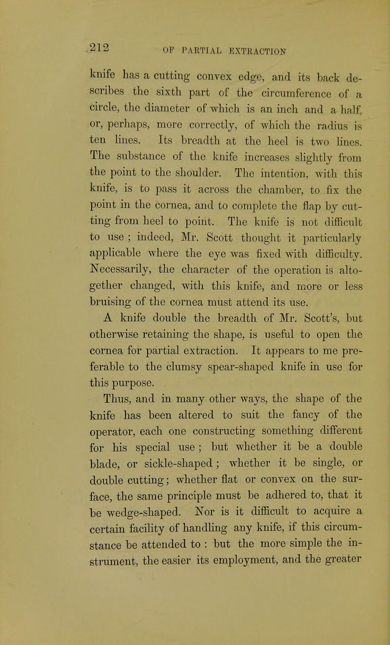 knife has a cutting convex edge, and its back de- scribes the sixth part of the circumference of a circle, the diameter of which is an inch and a half, or, perhaps, more correctly, of which the radius is ten Hues. Its breadth at the heel is two Hues. The substance of the knife increases slightly from the point to the shoulder. The intention, with this knife, is to pass it across the chamber, to fix the point in the cornea, and to complete the flap by cut- ting from heel to point. The knife is not difficult to use ; indeed, Mr. Scott thought it particularly applicable where the eye was fixed with difficulty. Necessarily, the character of the operation is alto- gether changed, with this knife, and more or less bruising of the cornea must attend its use. A knife double the breadth of Mr. Scott's, but otherwise retaining the shape, is useful to open the cornea for partial extraction. It appears to me pre- ferable to the clumsy spear-shaped knife in use for this purpose. Thus, and in many other ways, the shape of the knife has been altered to suit the fancy of the operator, each one constructing something different for his special use; but whether it be a double blade, or sickle-shaped; whether it be single, or double cutting; whether flat or convex on the sur- face, the same principle must be adhered to, that it be wedge-shaped. JSTor is it difficult to acquire a certain facility of handling any knife, if this circum- stance be attended to : but the more simple the in- strument, the easier its employment, and the greater