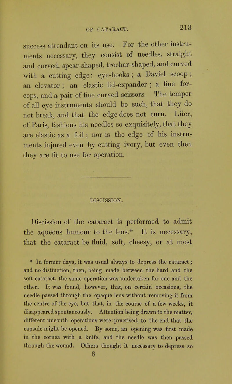 success attendant on its use. For the other instru- ments necessary, they consist of needles, straight and curved, spear-shaped, trochar-shaped, and curved with a cutting edge: eye-hooks ; a Daviel scoop ; an elevator; an elastic Hd-expander ; a fine for- ceps, and a pair of fine curved scissors. The temper of all eye instruments should be such, that they do not break, and that the edge does not turn. Liier, of Paris, fashions his needles so exquisitely, that they are elastic as a foil; nor is the edge of his instru- ments injured even by cutting ivory, but even then they are fit to use for operation. DISCISSION. Discission of the cataract is performed to admit the aqueous humour to the lens.* It is necessary, that the cataract be fluid, soft, cheesy, or at most * In former days, it was usual always to depress the cataract; and no distinction, then, being made between the hard and the soft cataract, the same operation was undertaken for one and the other. It was found, however, that, on certain occasions, the needle passed through the opaque lens without removing it from the centre of the eye, but that, in the course of a few weeks, it disappeared spontaneously. Attention being drawn to the matter, different uncouth operations were practised, to the end that the capsule might be opened. By some, an opening was first made in the cornea with a knife, and the needle was then passed through the wound. Others thought it necessary to depress so 8
