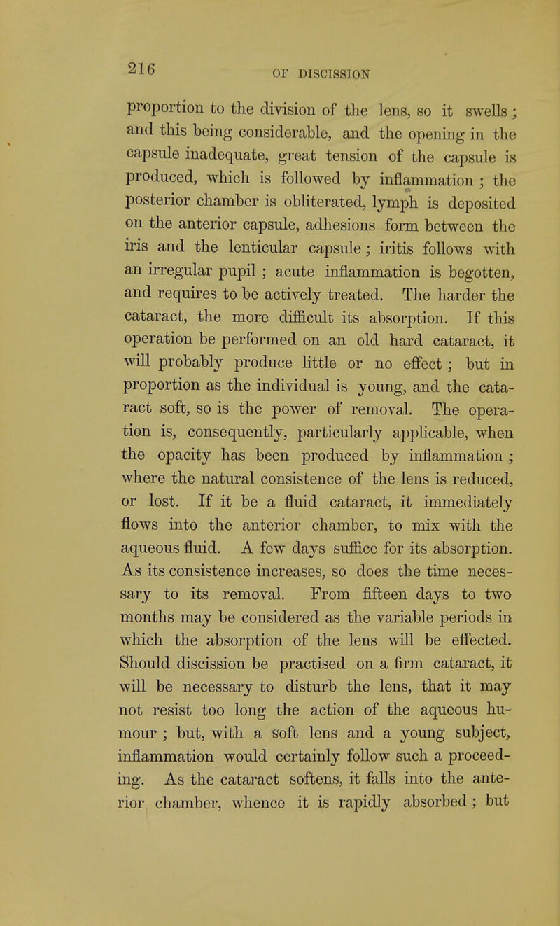 OF DISCISSION proportion to the division of the lens, so it swells ; and this being considerable, and the opening in the capsule inadequate, great tension of the capsule is produced, which is followed by inflammation ; the posterior chamber is obliterated, lymph is deposited on the anterior capsule, adhesions form between the iris and the lenticular capsule; iritis follows with an irregular pupil; acute inflammation is begotten, and requires to be actively treated. The harder the cataract, the more difiicult its absorption. If this operation be performed on an old hard cataract, it will probably produce little or no efi'ect; but in proportion as the individual is young, and the cata- ract soft, so is the power of removal. The opera- tion is, consequently, particularly applicable, when the opacity has been produced by inflammation ; where the natural consistence of the lens is reduced, or lost. If it be a fluid cataract, it immediately flows into the anterior chamber, to mix with the aqueous fluid. A few days sufiice for its absorption. As its consistence increases, so does the time neces- sary to its removal. From fifteen days to two months may be considered as the variable periods in which the absorption of the lens will be efiected. Should discission be practised on a firm cataract, it will be necessary to disturb the lens, that it may not resist too long the action of the aqueous hu- mour ; but, with a soft lens and a young subject, inflammation would certainly follow such a proceed- ing. As the cataract softens, it falls into the ante- rior chamber, whence it is rapidly absorbed; but